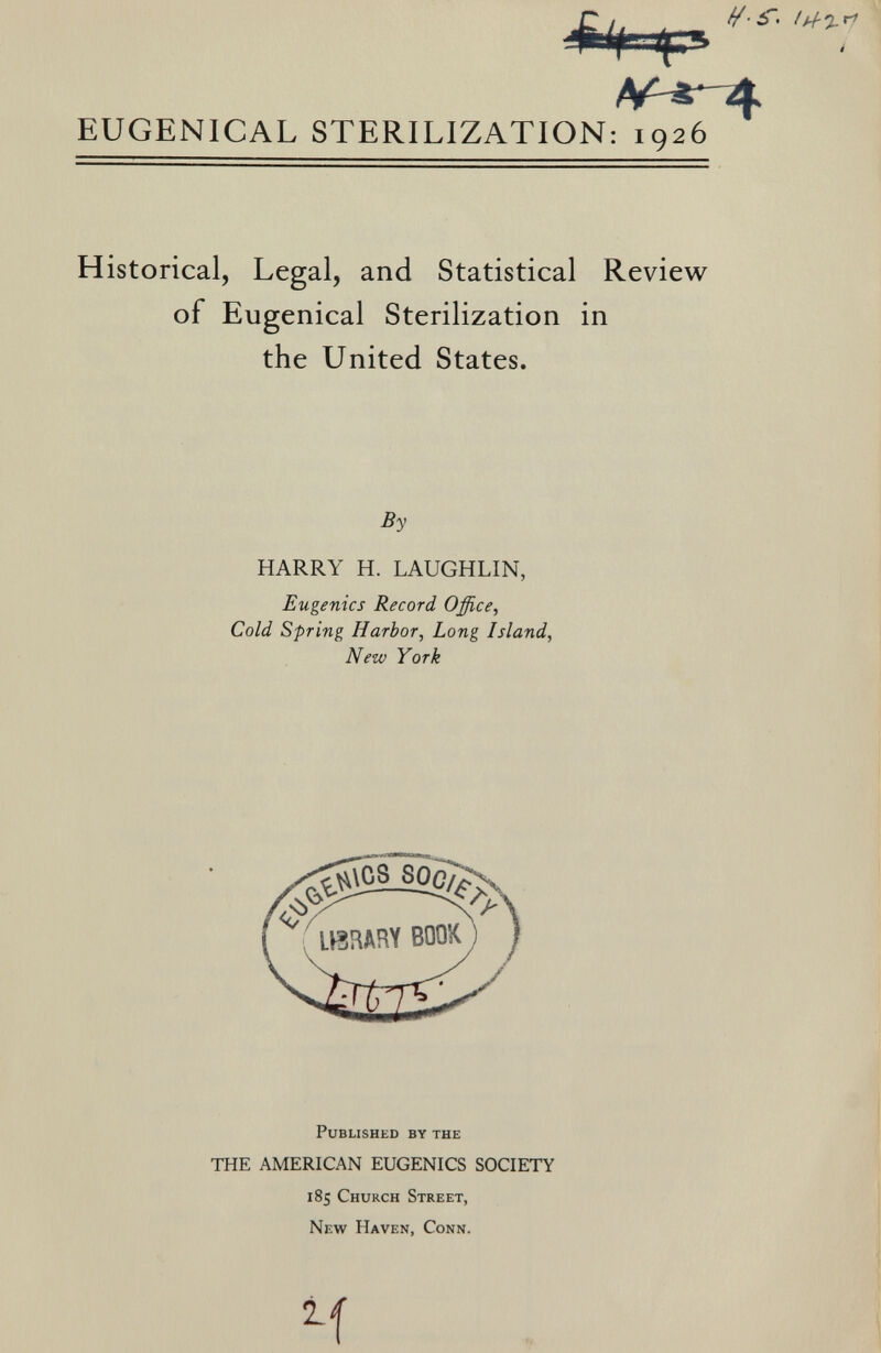 -C /. . - '**> ' I I /V «' 4 EUGEN1CAL STERILIZATION: 1926 Historical, Legal, and Statistical Review of Eugenical Sterilization in the United States. By HARRY H. LAUGHLIN, Eugenics Record Office, Cold Spring Harbor, Long Island, New York Published by the THE AMERICAN EUGENICS SOCIETY 185 Church Street, New Haven, Conn. M