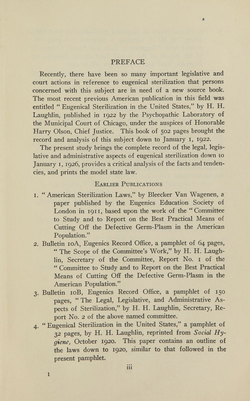 PREFACE Recently, there have been so many important legislative and court actions in reference to eugenical sterilization that persons concerned with this subject are in need of a new source book. The most recent previous American publication in this field was entitled  Eugenical Sterilization in the United States, by H. H. Laughlin, published in 1922 by the Psychopathic Laboratory of the Municipal Court of Chicago, under the auspices of Honorable Harry Olson, Chief Justice. This book of 502 pages brought the record and analysis of this subject down to January 1, 1922. The present study brings the complete record of the legal, legis lative and administrative aspects of eugenical sterilization down to January 1, 1926, provides a critical analysis of the facts and tenden cies, and prints the model state law. Earlier Publications 1.  American Sterilization Laws, by Bleecker Van Wagenen, a paper published by the Eugenics Education Society of London in 1911, based upon the work of the Committee to Study and to Report on the Best Practical Means of Cutting Off the Defective Germ-Plasm in the American Population. 2. Bulletin 10A, Eugenics Record Office, a pamphlet of 64 pages,  The Scope of the Committee's Work, by H. H. Laugh lin, Secretary of the Committee, Report No. 1 of the  Committee to Study and to Report on the Best Practical Means of Cutting Off the Defective Germ-Plasm in the American Population. 3. Bulletin 10B, Eugenics Record Office, a pamphlet of 150 pages,  The Legal, Legislative, and Administrative As pects of Sterilization, by H. H. Laughlin, Secretary, Re port No. 2 of the above named committee. 4.  Eugenical Sterilization in the United States, a pamphlet of 32 pages, by H. H. Laughlin, reprinted from Social Hy giene , October 1920. This paper contains an outline of the laws down to 1920, similar to that followed in the present pamphlet.