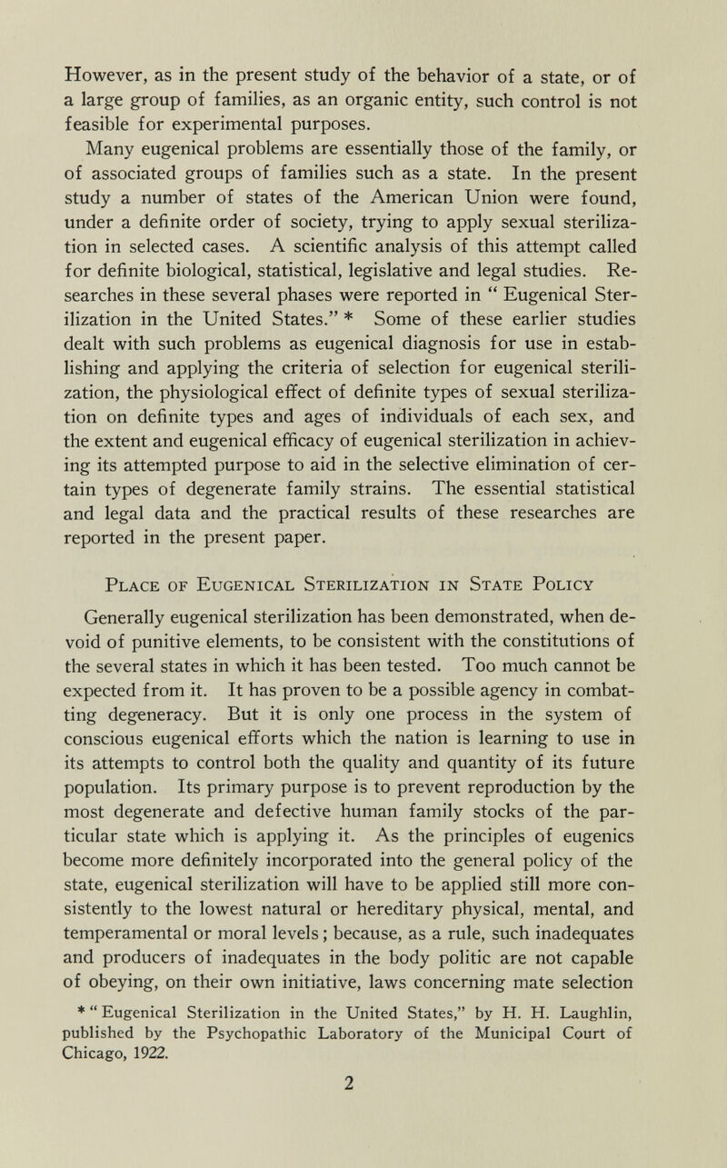 However, as in the present study of the behavior of a state, or of a large group of families, as an organic entity, such control is not feasible for experimental purposes. Many eugenical problems are essentially those of the family, or of associated groups of families such as a state. In the present study a number of states of the American Union were found, under a definite order of society, trying to apply sexual steriliza tion in selected cases. A scientific analysis of this attempt called for definite biological, statistical, legislative and legal studies. Re searches in these several phases were reported in  Eugenical Ster ilization in the United States. * Some of these earlier studies dealt with such problems as eugenical diagnosis for use in estab lishing and applying the criteria of selection for eugenical sterili zation, the physiological effect of definite types of sexual steriliza tion on definite types and ages of individuals of each sex, and the extent and eugenical efficacy of eugenical sterilization in achiev ing its attempted purpose to aid in the selective elimination of cer tain types of degenerate family strains. The essential statistical and legal data and the practical results of these researches are reported in the present paper. Place of Eugenical Sterilization in State Policy Generally eugenical sterilization has been demonstrated, when de void of punitive elements, to be consistent with the constitutions of the several states in which it has been tested. Too much cannot be expected from it. It has proven to be a possible agency in combat ting degeneracy. But it is only one process in the system of conscious eugenical efforts which the nation is learning to use in its attempts to control both the quality and quantity of its future population. Its primary purpose is to prevent reproduction by the most degenerate and defective human family stocks of the par ticular state which is applying it. As the principles of eugenics become more definitely incorporated into the general policy of the state, eugenical sterilization will have to be applied still more con sistently to the lowest natural or hereditary physical, mental, and temperamental or moral levels ; because, as a rule, such inadéquates and producers of inadéquates in the body politic are not capable of obeying, on their own initiative, laws concerning mate selection *  Eugenical Sterilization in the United States, by H. H. Laughlin, published by the Psychopathic Laboratory of the Municipal Court of Chicago, 1922.