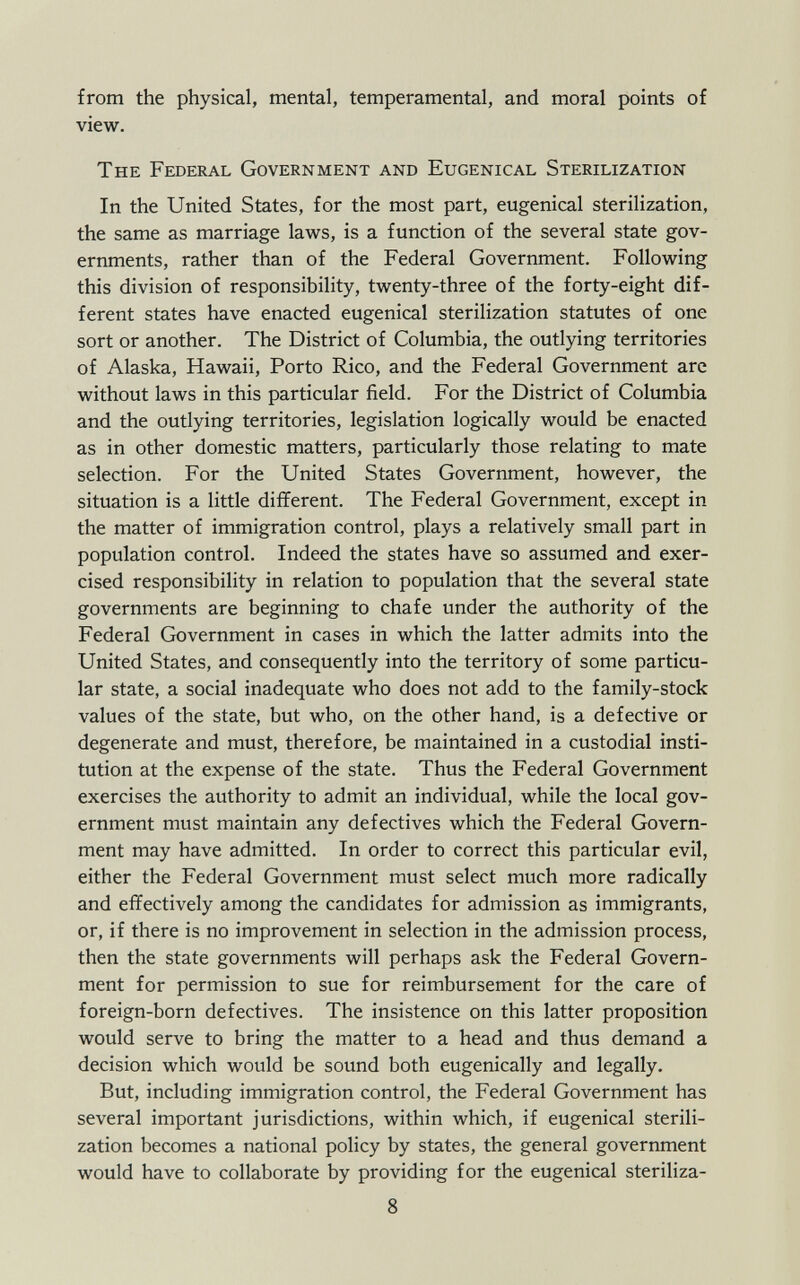 from the physical, mental, temperamental, and moral points of view. The Federal Government and Eugenical Sterilization In the United States, for the most part, eugenical sterilization, the same as marriage laws, is a function of the several state gov ernments, rather than of the Federal Government. Following this division of responsibility, twenty-three of the forty-eight dif ferent states have enacted eugenical sterilization statutes of one sort or another. The District of Columbia, the outlying territories of Alaska, Hawaii, Porto Rico, and the Federal Government are without laws in this particular field. For the District of Columbia and the outlying territories, legislation logically would be enacted as in other domestic matters, particularly those relating to mate selection. For the United States Government, however, the situation is a little different. The Federal Government, except in the matter of immigration control, plays a relatively small part in population control. Indeed the states have so assumed and exer cised responsibility in relation to population that the several state governments are beginning to chafe under the authority of the Federal Government in cases in which the latter admits into the United States, and consequently into the territory of some particu lar state, a social inadequate who does not add to the family-stock values of the state, but who, on the other hand, is a defective or degenerate and must, therefore, be maintained in a custodial insti tution at the expense of the state. Thus the Federal Government exercises the authority to admit an individual, while the local gov ernment must maintain any defectives which the Federal Govern ment may have admitted. In order to correct this particular evil, either the Federal Government must select much more radically and effectively among the candidates for admission as immigrants, or, if there is no improvement in selection in the admission process, then the state governments will perhaps ask the Federal Govern ment for permission to sue for reimbursement for the care of foreign-born defectives. The insistence on this latter proposition would serve to bring the matter to a head and thus demand a decision which would be sound both eugenically and legally. But, including immigration control, the Federal Government has several important jurisdictions, within which, if eugenical sterili zation becomes a national policy by states, the general government would have to collaborate by providing for the eugenical steriliza