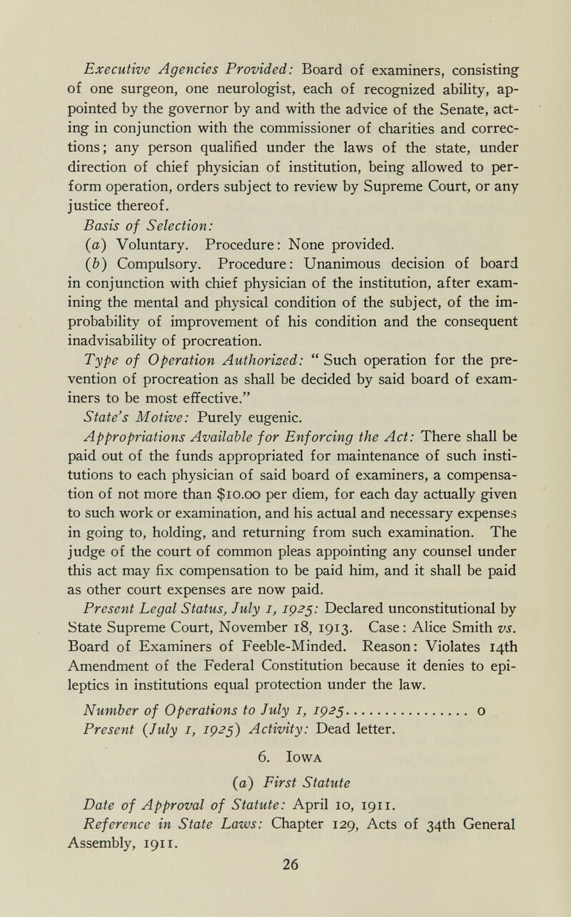 Executive Agencies Provided: Board of examiners, consisting of one surgeon, one neurologist, each of recognized ability, ap pointed by the governor by and with the advice of the Senate, act ing in conjunction with the commissioner of charities and correc tions; any person qualified under the laws of the state, under direction of chief physician of institution, being allowed to per form operation, orders subject to review by Supreme Court, or any justice thereof. Basis of Selection: (a) Voluntary. Procedure: None provided. (b) Compulsory. Procedure: Unanimous decision of board in conjunction with chief physician of the institution, after exam ining the mental and physical condition of the subject, of the im probability of improvement of his condition and the consequent inadvisability of procreation. Type of Operation Authorized:  Such operation for the pre vention of procreation as shall be decided by said board of exam iners to be most effective. State's Motive: Purely eugenic. Appropriations Available for Enforcing the Act: There shall be paid out of the funds appropriated for maintenance of such insti tutions to each physician of said board of examiners, a compensa tion of not more than $10.00 per diem, for each day actually given to such work or examination, and his actual and necessary expenses in going to, holding, and returning from such examination. The judge of the court of common pleas appointing any counsel under this act may fix compensation to be paid him, and it shall be paid as other court expenses are now paid. Present Legal Status, July 1, 1925: Declared unconstitutional by State Supreme Court, November 18, 1913. Case : Alice Smith vs. Board of Examiners of Feeble-Minded. Reason: Violates 14th Amendment of the Federal Constitution because it denies to epi leptics in institutions equal protection under the law. Number of Operations to July 1, 1925 o Present (July 1, 1925) Activity: Dead letter. 6. Iowa (a) First Statute Date of Approval of Statute: April 10, 1911. Reference in State Laws: Chapter 129, Acts of 34th General Assembly, 1911.