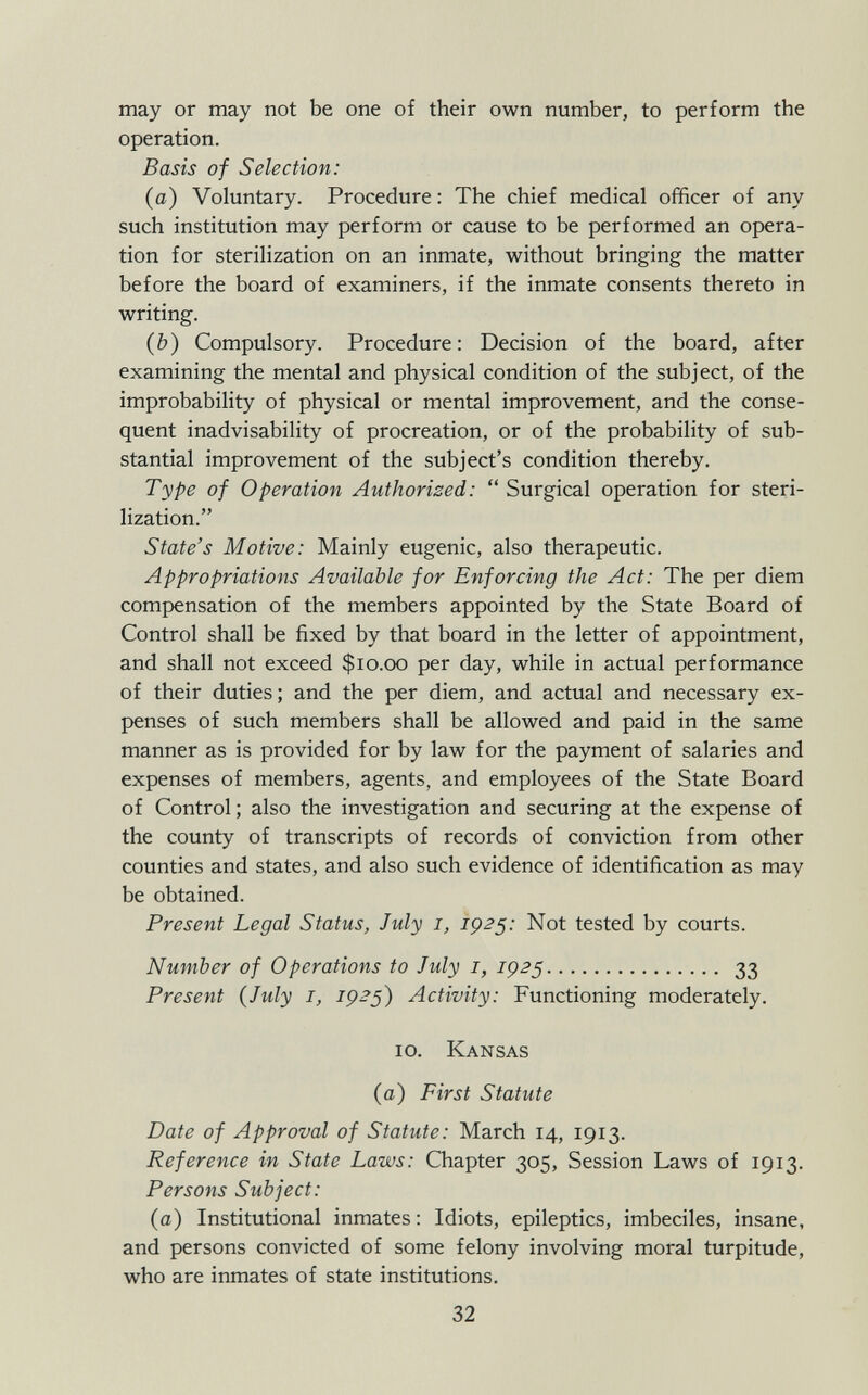 may or may not be one of their own number, to perform the operation. Basis of Selection: (a) Voluntary. Procedure : The chief medical officer of any such institution may perform or cause to be performed an opera tion for sterilization on an inmate, without bringing the matter before the board of examiners, if the inmate consents thereto in writing. (b) Compulsory. Procedure: Decision of the board, after examining the mental and physical condition of the subject, of the improbability of physical or mental improvement, and the conse quent inadvisability of procreation, or of the probability of sub stantial improvement of the subject's condition thereby. Type of Operation Authorized :  Surgical operation for steri lization. State's Motive: Mainly eugenic, also therapeutic. Appropriations Available for Enforcing the Act: The per diem compensation of the members appointed by the State Board of Control shall be fixed by that board in the letter of appointment, and shall not exceed $10.00 per day, while in actual performance of their duties ; and the per diem, and actual and necessary ex penses of such members shall be allowed and paid in the same manner as is provided for by law for the payment of salaries and expenses of members, agents, and employees of the State Board of Control ; also the investigation and securing at the expense of the county of transcripts of records of conviction from other counties and states, and also such evidence of identification as may be obtained. Present Legal Status, July 1, 1925: Not tested by courts. Number of Operations to July 1, IÇ25 33 Present (July 1, 1925) Activity: Functioning moderately. 10. Kansas (a) First Statute Date of Approval of Statute: March 14, 1913. Reference in State Laws: Chapter 305, Session Laws of 1913. Persons Subject: (a) Institutional inmates : Idiots, epileptics, imbeciles, insane, and persons convicted of some felony involving moral turpitude, who are inmates of state institutions.