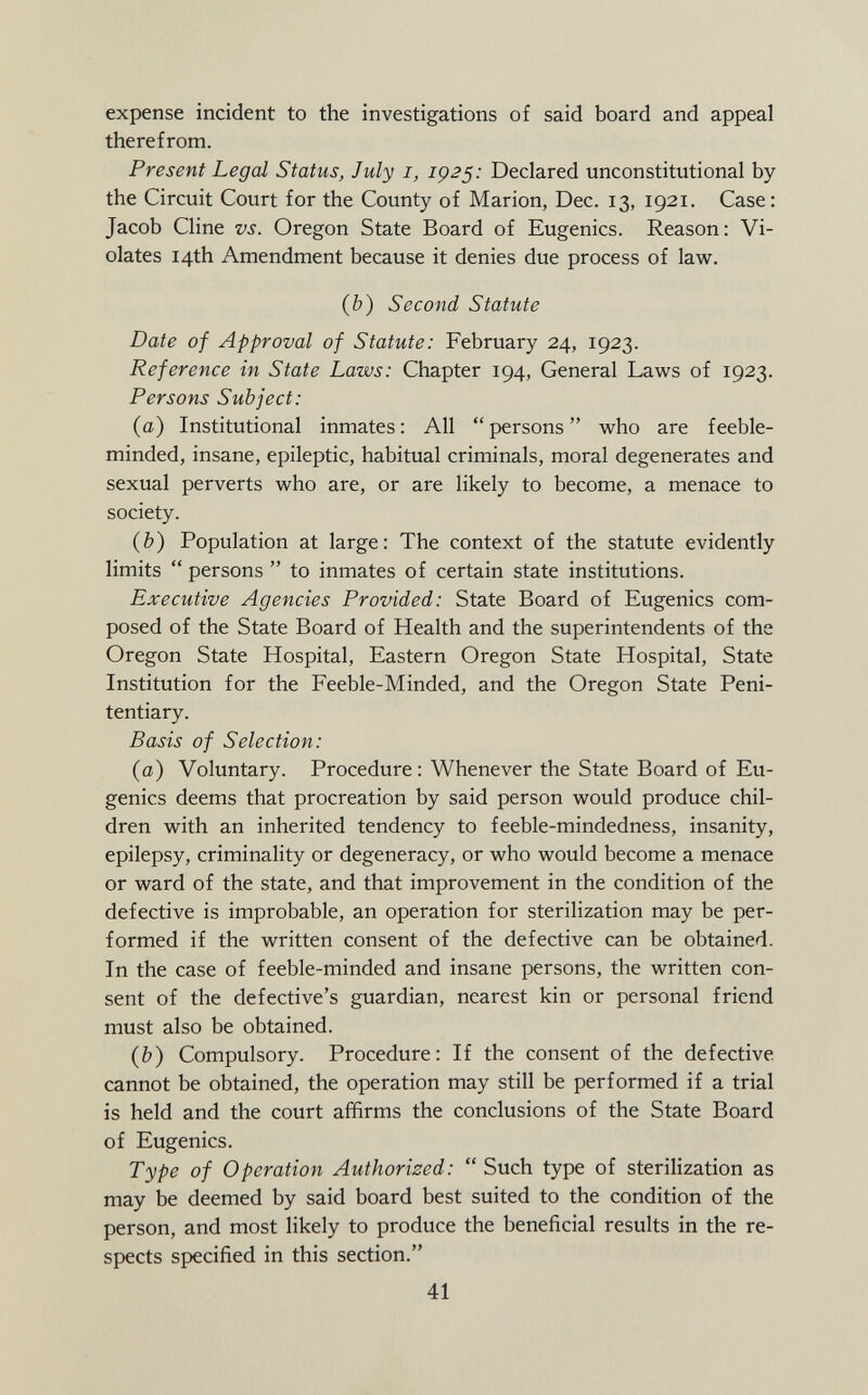 expense incident to the investigations of said board and appeal therefrom. Present Legal Status, July I, 1925: Declared unconstitutional by the Circuit Court for the County of Marion, Dec. 13, 1921. Case: Jacob Cline vs. Oregon State Board of Eugenics. Reason: Vi olates 14th Amendment because it denies due process of law. (b) Second Statute Date of Approval of Statute: February 24, 1923. Reference in State Laws: Chapter 194, General Laws of 1923. Persons Subject: (a) Institutional inmates: All persons who are feeble minded, insane, epileptic, habitual criminals, moral degenerates and sexual perverts who are, or are likely to become, a menace to society. (b) Population at large: The context of the statute evidently limits  persons  to inmates of certain state institutions. Executive Agencies Provided: State Board of Eugenics com posed of the State Board of Health and the superintendents of the Oregon State Hospital, Eastern Oregon State Hospital, State Institution for the Feeble-Minded, and the Oregon State Peni tentiary. Basis of Selection: (a) Voluntary. Procedure : Whenever the State Board of Eu genics deems that procreation by said person would produce chil dren with an inherited tendency to feeble-mindedness, insanity, epilepsy, criminality or degeneracy, or who would become a menace or ward of the state, and that improvement in the condition of the defective is improbable, an operation for sterilization may be per formed if the written consent of the defective can be obtained. In the case of feeble-minded and insane persons, the written con sent of the defective's guardian, nearest kin or personal friend must also be obtained. (&) Compulsory. Procedure: If the consent of the defective cannot be obtained, the operation may still be performed if a trial is held and the court affirms the conclusions of the State Board of Eugenics. Type of Operation Authorized:  Such type of sterilization as may be deemed by said board best suited to the condition of the person, and most likely to produce the beneficial results in the re spects specified in this section.