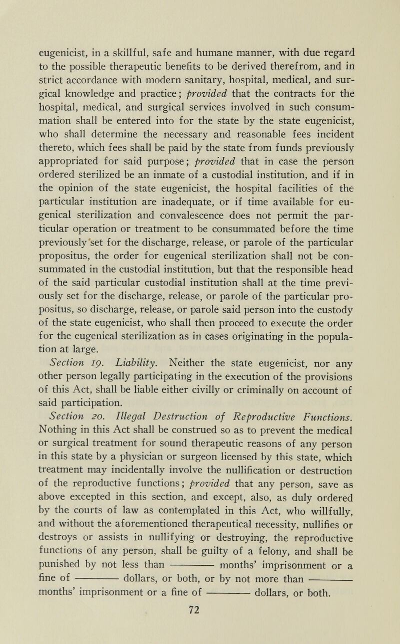 eugenicist, in a skillful, safe and humane manner, with due regard to the possible therapeutic benefits to be derived therefrom, and in strict accordance with modern sanitary, hospital, medical, and sur gical knowledge and practice ; provided that the contracts for the hospital, medical, and surgical services involved in such consum mation shall be entered into for the state by the state eugenicist, who shall determine the necessary and reasonable fees incident thereto, which fees shall be paid by the state from funds previously appropriated for said purpose ; provided that in case the person ordered sterilized be an inmate of a custodial institution, and if in the opinion of the state eugenicist, the hospital facilities of the particular institution are inadequate, or if time available for eu- genical sterilization and convalescence does not permit the par ticular operation or treatment to be consummated before the time previously set for the discharge, release, or parole of the particular propositus, the order for eugenical sterilization shall not be con summated in the custodial institution, but that the responsible head of the said particular custodial institution shall at the time previ ously set for the discharge, release, or parole of the particular pro positus, so discharge, release, or parole said person into the custody of the state eugenicist, who shall then proceed to execute the order for the eugenical sterilization as in cases originating in the popula tion at large. Section iç. Liability. Neither the state eugenicist, nor any other person legally participating in the execution of the provisions of this Act, shall be liable either civilly or criminally on account of said participation. Section 20. Illegal Destruction of Reproductive Functions. Nothing in this Act shall be construed so as to prevent the medical or surgical treatment for sound therapeutic reasons of any person in this state by a physician or surgeon licensed by this state, which treatment may incidentally involve the nullification or destruction of the reproductive functions; provided that any person, save as above excepted in this section, and except, also, as duly ordered by the courts of law as contemplated in this Act, who willfully, and without the aforementioned therapeutical necessity, nullifies or destroys or assists in nullifying or destroying, the reproductive functions of any person, shall be guilty of a felony, and shall be punished by not less than months' imprisonment or a fine of dollars, or both, or by not more than months' imprisonment or a fine of dollars, or both.