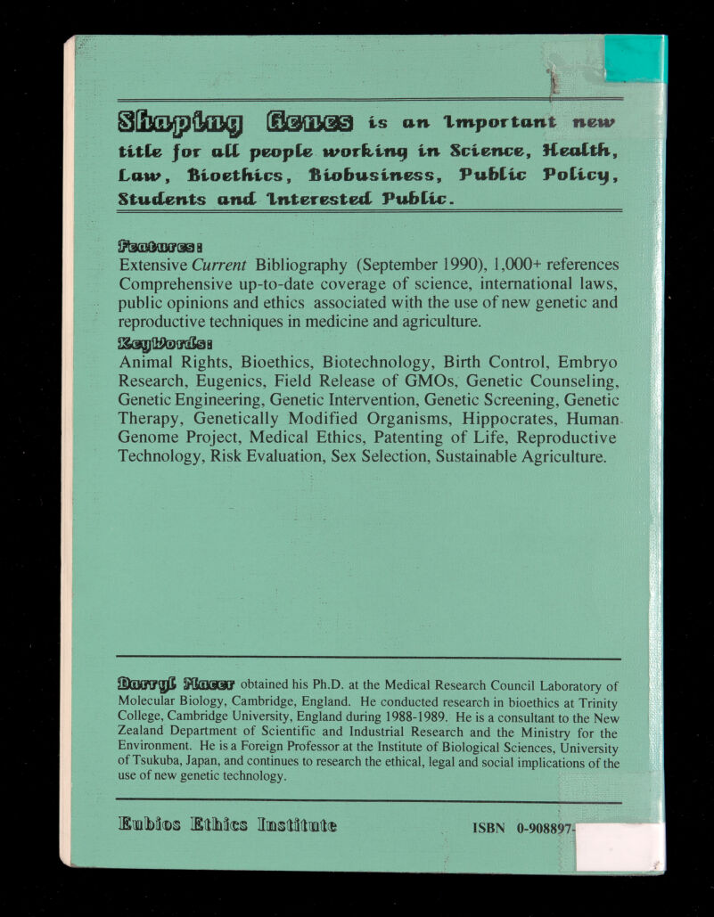 пеш is an Important titCe Jor aCC people worhln^ in Science, Health, Law, fiioetfuics, fiiobusiness. Public Poiic^, Stuf£ents andr Xnteresteci Public. SFtiG]dSM?(i9B Extensive Cwrr^/îi Bibliography (September 1990), 1,000+references Comprehensive up-to-date coverage of science, international laws, public opinions and ethics associated with the use of new genetic and reproductive techniques in medicine and agriculture. w I Animal Rights, Bioethics, Biotechnology, Birth Control, Embryo Research, Eugenics, Field Release of GMOs, Genetic Counseling, Genetic Engineering, Genetic Intervention, Genetic Screening, Genetic Therapy, Genetically Modified Organisms, Hippocrates, Human- Genome Project, Medical Ethics, Patenting of Life, Reproductive Technology, Risk Evaluation, Sex Selection, Sustainable Agriculture. obtained his Ph.D. at the Medical Research Council Laboratory of Molecular Biology, Cambridge, England. He conducted research in bioethics at Trinity College, Cambridge University, England during 1988-1989. He is a consultant to the New Zealand Department of Scientific and Industrial Research and the Ministry for the Environment. He is a Foreign Professor at the Institute of Biological Sciences, University of Tsukuba, Japan, and continues to research the ethical, legal and social implications of the use of new genetic technology. ЖшЫт ШЫФЙ ИшэШша® ■ ISBN 0.908897