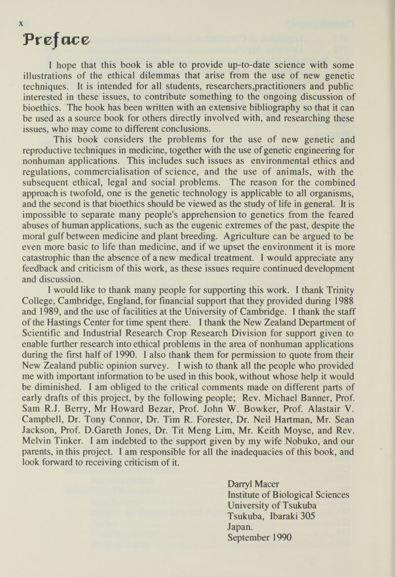Prefcice I hope that this book is able to provide up-to-date science with some illustrations of the ethical dilemmas that arise from the use of new genetic techniques. It is intended for all students, researchers,practitioners and public interested in these issues, to contribute something to the ongoing discussion of bioethics. The book has been written with an extensive bibliography so that it can be used as a source book for others directly involved with, and researching these issues, who may come to different conclusions. This book considers the problems for the use of new genetic and reproductive techniques in medicine, together with the use of genetic engineering for nonhuman applications. This includes such issues as environmental ethics and regulations, commercialisation of science, and the use of animals, with the subsequent ethical, legal and social problems. The reason for the combined approach is twofold, one is the genetic technology is applicable to all organisms, and the second is that bioethics should be viewed as the study of life in general. It is impossible to separate many people's apprehension to genetics from the feared abuses of human applications, such as the eugenic extremes of the past, despite the moral gulf between medicine and plant breeding. Agriculture can be argued to be even more basic to life than medicine, and if we upset the environment it is more catastrophic than the absence of a new medical treatment. I would appreciate any feedback and criticism of this work, as these issues require continued development and discussion. I would like to thank many people for supporting this work. I thank Trinity College, Cambridge, England, for financial support that they provided during 1988 and 1989, and the use of facilities at the University of Cambridge. I thank the staff of the Hastings Center for time spent there. I thank the New Zealand Department of Scientific and Industrial Research Crop Research Division for support given to enable further research into ethical problems in the area of nonhuman applications during the first half of 1990. I also thank them for permission to quote from their New Zealand public opinion survey. I wish to thank all the people who provided me with important information to be used in this book, without whose help it would be diminished. I am obliged to the critical comments made on different parts of early drafts of this project, by the following people; Rev. Michael Banner, Prof. Sam R.J. Berry, Mr Howard Bezar, Prof. John W. Bowker, Prof. Alastair V. Campbell, Dr. Tony Connor, Dr. Tim R. Forester, Dr. Neil Hartman, Mr. Sean Jackson, Prof. D.Gareth Jones, Dr. Tit Meng Lim, Mr. Keith Moyse, and Rev. Melvin Tinker. I am indebted to the support given by my wife Nobuko, and our parents, in this project. I am responsible for all the inadequacies of this book, and look forward to receiving criticism of it. Danyl Macer Institute of Biological Sciences University of Tsukuba Tsukuba, Ibaraki 305 Japan. September 1990