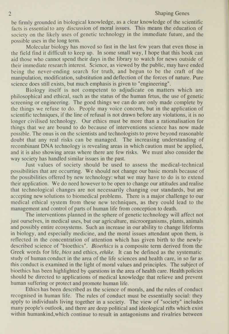 2 Shaping Genes be firmly grounded in biological knowledge, as a clear knowledge of the scientific facts is essential to any discussion of moral issues. This means the education of society on the likely uses of genetic technology in the immediate future, and the possible uses in the long term. Molecular biology has moved so fast in the last few years that even those in the field find it difficult to keep up. In some small way, I hope that this book can aid those who cannot spend their days in the library to watch for news outside of their immediate research interest. Science, as viewed by the public, may have ended being the never-ending search for truth, and begun to be the craft of the manipulation, modification, substitution and deflection of the forces of nature. Pure science does still exists, but much emphasis is given to engineering. Biology itself is not competent to adjudicate on matters which are philosophical and ethical, such as the status of the human fetus, the use of genetic screening or engineering. The good things we can do are only made complete by the things we refuse to do. People may voice concern, but in the application of scientific techniques, if the line of refusal is not drawn before any violations, it is no longer civilised technology. Our ethics must be more than a rationalisation for things that we are bound to do because of interventions science has now made possible. The onus is on the scientists and technologists to prove beyond reasonable doubt that any real risks can be managed. The increasing understanding of recombinant DNA technology is revealing areas in which caution must be applied, and it is also showing areas where there are few risks. We must also consider the way society has handled similar issues in the past. Just values of society should be used to assess the medical-technical possibilities that are occurring. We should not change our basic morals because of the possibilities offered by new technology: what we may have to do is to extend their application. We do need however to be open to change our attitudes and realise that technological changes are not necessarily changing our standards, but are accepting new solutions to biomedical problems. There is a major challenge to our medical ethical system from these new techniques, as they could lead to the management and control of parts of human life from conception to death. The interventions planned in the sphere of genetic technology will affect not just ourselves, in medical uses, but our agriculture, microorganisms, plants, animals and possibly entire ecosystems. Such an increase in our ability to change lifeforms in biology, and especially medicine, and the moral issues attendant upon them, is reflected in the concentration of attention which has given birth to the newly- described science of bioethics. Bioethics is a composite term derived from the Greek words for life, bios and ethics, ethike. It can be defined as the systematic study of human conduct in the area of the life sciences and health care, in so far as this conduct is examined in the light of moral values and principles. The subject of bioethics has been highlighted by questions in the area of health care. Health policies should be directed to applications of medical knowledge that relieve and prevent human suffering or protect and promote human life. Ethics has been described as the science of morals, and the rules of conduct recognised in human life. The rules of conduct must be essentially social: they apply to individuals living together in a society. The view of society includes many people's outlook, and there are deep political and ideological rifts which exist within humankind,which continue to result in antagonisms and rivalries between