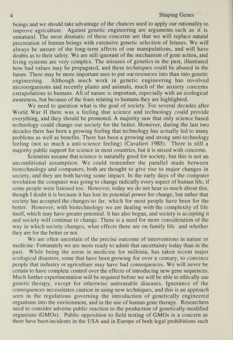 4 Shaping Genes beings and we should take advantage of the chances used to apply our rationality to improve agriculture. Against genetic engineering are arguments such as it is unnatural. The most dramatic of these concerns are that we will replace natural procreation of human beings with extensive genetic selection of fetuses. We will always be unsure of the long-term affects of our manipulations, and will have doubts as to their safety. We are still ignorant of the mechanism of gene action, and living systems are very complex. The misuses of genetics in the past, illustrated how bad values may be propagated, and these techniques could be abused in the future. There may be more important uses to put our resources into than into genetic engineering. Although much work in genetic engineering has involved microorganisms and recently plants and animals, much of the anxiety concerns extrapolations to humans. All of nature is important, especially with an ecological awareness, but because of the fears relating to humans they are highlighted. We need to question what is the goal of society. For several decades after World War II there was a feeling that science and technology could provide everything, and they should be promoted. A majority saw that only science based technology could change our society for the better. However, during the last two decades there has been a growing feeling that technology has actually led to many problems as well as benefits. There has been a growing and strong anti-technology feeling (not so much a anti-science feeling) (Cavalieri 1985). There is still a majority public support for science in most countries, but it is mixed with concerns. Scientists assume that science is naturally good for society, but this is not an unconditional assumption. We could remember the parallel made between biotechnology and computers, both are thought to give rise to major changes in society, and they are both having some impact. In the early days of the computer revolution the computer was going to change radically every aspect of human life, if some people were listened too. However, today we do not hear so much about this, though I doubt it is because it has lost its potential power for change, but rather that society has accepted the changes so far, which for most people have been for the better. However, with biotechnology we are dealing with the complexity of life itself, which may have greater potential. It has also begun, and society is accepting it and society will continue to change. There is a need for more consideration of the way in which society changes, what effects there are on family life and whether they are for the better or not. We are often uncertain of the precise outcome of interventions in nature or medicine. Fortunately we are more ready to admit that uncertainty today than in the past. While being the norm in medicine for millenia, has taken recent major ecological disasters, some that have been growing for over a century, to convince people that industry or agriculture may have bad consequences. We will never be certain to have complete control over the effects of introducing new gene sequences. Much further experimentation will be required before we will be able to ethically use genetic therapy, except for otherwise untreatable diseases. Ignorance of the consequences necessitates caution in using new techniques, and this is an approach seen in the regulations governing the introduction of genetically engineered organisms into the environment, and in the use of human gene therapy. Researchers need to consider adverse public reaction to the production of genetically-modified organisms (GMOs). Public opposition to field testing of GMOs is a concern as there have been incidents in the USA and in Europe of both legal prohibitions such