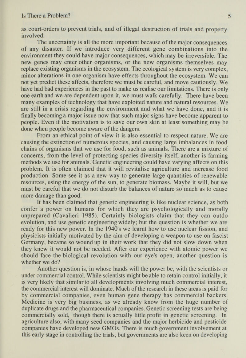 Is There a Problem? 5 as court-orders to prevent trials, and of illegal destruction of trials and property involved. The uncertainty is all the more important because of the major consequences of any disaster. If we introduce very different gene combinations into the environment they could have major consequences, which may be irreversible. The new genes may enter other organisms, or the new organisms themselves may replace existing organisms in the ecosystem. The ecological system is very complex, minor alterations in one organism have effects throughout the ecosystem. We can not yet predict these affects, therefore we must be careful, and move cautiously. We have had bad experiences in the past to make us realise our limitations. There is only one earth and we are dependent upon it, we must walk carefully. There have been many examples of technology that have exploited nature and natural resources. We are still in a crisis regarding the environment and what we have done, and it is finally becoming a major issue now that such major signs have become apparent to people. Even if the motivation is to save our own skin at least something may be done when people become aware of the dangers. From an ethical point of view it is also essential to respect nature. We are causing the extinction of numerous species, and causing large imbalances in food chains of organisms that we use for food, such as animals. There are a mixture of concerns, from the level of protecting species diversity itself, another is farming methods we use for animals. Genetic engineering could have varying affects on this problem. It is often claimed that it will revitalise agriculture and increase food production. Some see it as a new way to generate large quantities of renewable resources, using the energy of the sun, to generate biomass. Maybe it will, but we must be careful that we do not disturb the balances of nature so much as to cause more damage than good. It has been claimed that genetic engineering is like nuclear science, as both confer a power on humans for which they are psychologically and morally unprepared (Cavalieri 1985). Certainly biologists claim that they can outdo evolution, and use genetic engineering widely; but the question is whether we are ready for this new power. In the 1940's we leamt how to use nuclear fission, and physicists initially motivated by the aim of developing a weapon to use on fascist Germany, became so wound up in their work that they did not slow down when they knew it would not be needed. After our experience with atomic power we should face the biological revolution with our eye's open, another question is whether we do? Another question is, in whose hands will the power be, with the scientists or under commercial control. While scientists might be able to retain control initially, it is very likely that similar to all developments involving much commercial interest, the commercial interest will dominate. Much of the research in these areas is paid for by commercial companies, even human gene therapy has commercial backers. Medicine is very big business, as we already know from the huge number of duplicate drugs and the pharmaceutical companies. Genetic screening tests are being commercially sold, though there is actually little profit in genetic screening. In agriculture also, with many seed companies and the major herbicide and pesticide companies have developed new GMOs. There is much government involvement at this early stage in controlling the trials, but governments are also keen on developing
