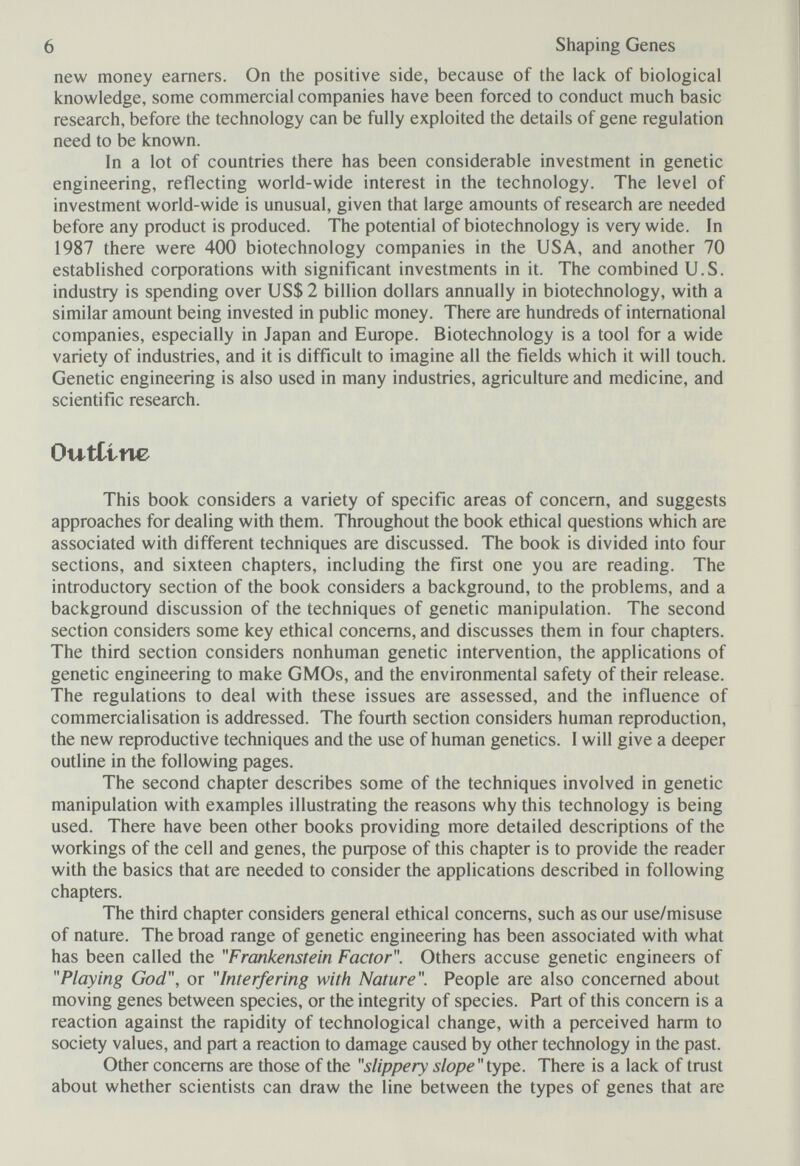 6 Shaping Genes new money earners. On the positive side, because of the lack of biological knowledge, some commercial companies have been forced to conduct much basic research, before the technology can be fully exploited the details of gene regulation need to be known. In a lot of countries there has been considerable investment in genetic engineering, reflecting world-wide interest in the technology. The level of investment world-wide is unusual, given that large amounts of research are needed before any product is produced. The potential of biotechnology is very wide. In 1987 there were 400 biotechnology companies in the USA, and another 70 established coфorations with significant investments in it. The combined U.S. industry is spending over US$ 2 billion dollars annually in biotechnology, with a similar amount being invested in public money. There are hundreds of international companies, especially in Japan and Europe. Biotechnology is a tool for a wide variety of industries, and it is difficult to imagine all the fields which it will touch. Genetic engineering is also used in many industries, agriculture and medicine, and scientific research. Outline This book considers a variety of specific areas of concern, and suggests approaches for dealing with them. Throughout the book ethical questions which are associated with different techniques are discussed. The book is divided into four sections, and sixteen chapters, including the first one you are reading. The introductory section of the book considers a background, to the problems, and a background discussion of the techniques of genetic manipulation. The second section considers some key ethical concerns, and discusses them in four chapters. The third section considers nonhuman genetic intervention, the applications of genetic engineering to make GMOs, and the environmental safety of their release. The regulations to deal with these issues are assessed, and the influence of commercialisation is addressed. The fourth section considers human reproduction, the new reproductive techniques and the use of human genetics. I will give a deeper outline in the following pages. The second chapter describes some of the techniques involved in genetic manipulation with examples illustrating the reasons why this technology is being used. There have been other books providing more detailed descriptions of the workings of the cell and genes, the риф08е of this chapter is to provide the reader with the basics that are needed to consider the applications described in following chapters. The third chapter considers general ethical concerns, such as our use/misuse of nature. The broad range of genetic engineering has been associated with what has been called the Frankenstein Factor. Others accuse genetic engineers of Playing God, or Interfering with Nature. People are also concerned about moving genes between species, or the integrity of species. Part of this concern is a reaction against the rapidity of technological change, with a perceived harm to society values, and part a reaction to damage caused by other technology in the past. Other concerns are those of the slippery slope There is a lack of trust about whether scientists can draw the line between the types of genes that are