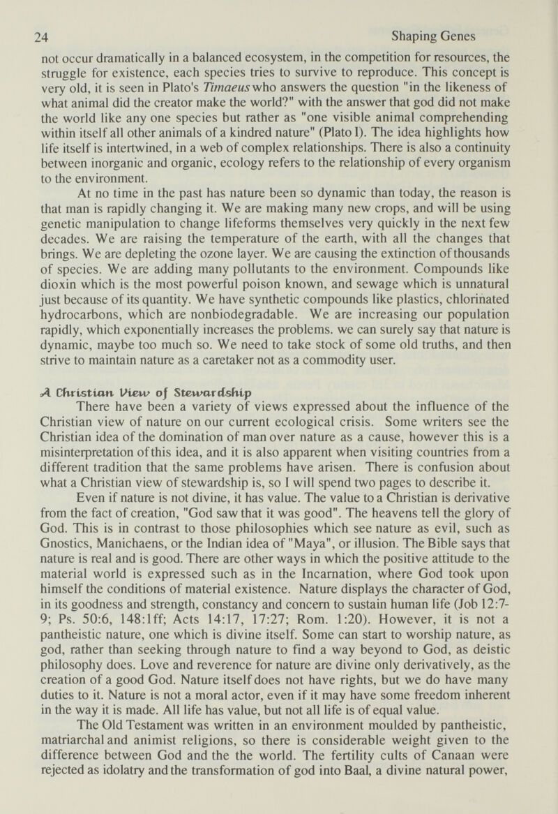 24 Shaping Genes not occur dramatically in a balanced ecosystem, in the competition for resources, the struggle for existence, each species tries to survive to reproduce. This concept is very old, it is seen in Plato's Timaeus'who answers the question in the likeness of what animal did the creator make the world? with the answer that god did not make the world like any one species but rather as one visible animal comprehending within itself all other animals of a kindred nature (Plato I). The idea highlights how life itself is intertwined, in a web of complex relationships. There is also a continuity between inorganic and organic, ecology refers to the relationship of every organism to the environment. At no time in the past has nature been so dynamic than today, the reason is that man is rapidly changing it. We are making many new crops, and will be using genetic manipulation to change lifeforms themselves very quickly in the next few decades. We are raising the temperature of the earth, with all the changes that brings. We are depleting the ozone layer. We are causing the extinction of thousands of species. We are adding many pollutants to the environment. Compounds like dioxin which is the most powerful poison known, and sewage which is unnatural just because of its quantity. We have synthetic compounds like plastics, chlorinated hydrocarbons, which are nonbiodegradable. We are increasing our population rapidly, which exponentially increases the problems, we can surely say that nature is dynamic, maybe too much so. We need to take stock of some old truths, and then strive to maintain nature as a caretaker not as a commodity user. Л Cüristían Vi£.w oj StewarcCsívip There have been a variety of views expressed about the influence of the Christian view of nature on our current ecological crisis. Some writers see the Christian idea of the domination of man over nature as a cause, however this is a misinteфretation of this idea, and it is also apparent when visiting countries from a different tradition that the same problems have arisen. There is confusion about what a Christian view of stewardship is, so I will spend two pages to describe it. Even if nature is not divine, it has value. The value to a Christian is derivative from the fact of creation, God saw that it was good. The heavens tell the glory of God. This is in contrast to those philosophies which see nature as evil, such as Gnostics, Manichaens, or the Indian idea of Maya, or illusion. The Bible says that nature is real and is good. There are other ways in which the positive attitude to the material world is expressed such as in the Incarnation, where God took upon himself the conditions of material existence. Nature displays the character of God, in its goodness and strength, constancy and concern to sustain human life (Job 12:7- 9; Ps. 50:6, 148:lff; Acts 14:17, 17:27; Rom. 1:20). However, it is not a pantheistic nature, one which is divine itself. Some can start to worship nature, as god, rather than seeking through nature to find a way beyond to God, as deistic philosophy does. Love and reverence for nature are divine only derivatively, as the creation of a good God. Nature itself does not have rights, but we do have many duties to it. Nature is not a moral actor, even if it may have some freedom inherent in the way it is made. All life has value, but not all life is of equal value. The Old Testament was written in an environment moulded by pantheistic, matriarchal and animist religions, so there is considerable weight given to the difference between God and the the world. The fertility cults of Canaan were rejected as idolatry and the transformation of god into Baal, a divine natural power.