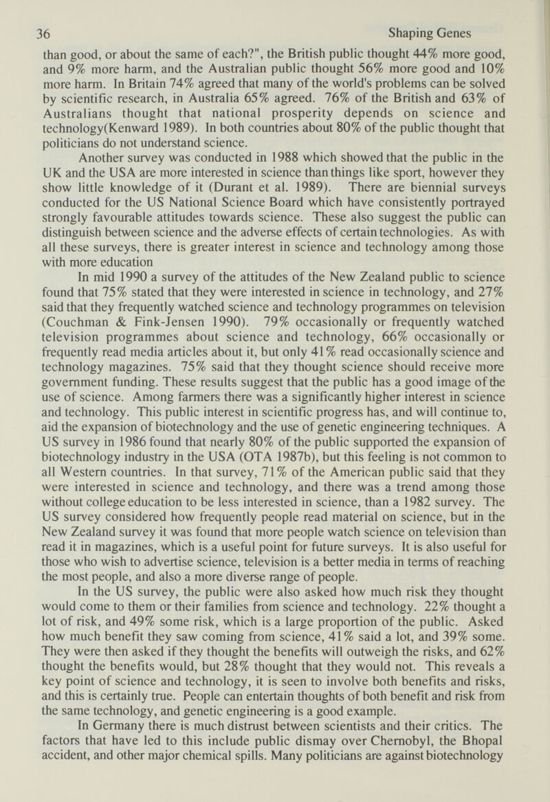 36 Shaping Genes than good, or about the same of each?, the British public thought 44% more good, and 9% more harm, and the Australian public thought 56% more good and 10% more harm. In Britain 74% agreed that many of the world's problems can be solved by scientific research, in Australia 65% agreed. 76% of the British and 63% of Australians thought that national prosperity depends on science and technology(Kenward 1989). In both countries about 80% of the public thought that politicians do not understand science. Another survey was conducted in 1988 which showed that the public in the UK and the USA are more interested in science than things like sport, however they show little knowledge of it (Durant et al. 1989). There are biennial surveys conducted for the US National Science Board which have consistently portrayed strongly favourable attitudes towards science. These also suggest the public can distinguish between science and the adverse effects of certain technologies. As with all these surveys, there is greater interest in science and technology among those with more education In mid 1990 a survey of the attitudes of the New Zealand public to science found that 75% stated that they were interested in science in technology, and 27% said that they frequently watched science and technology programmes on television (Couchman & Fink-Jensen 1990). 79% occasionally or frequently watched television programmes about science and technology, 66% occasionally or frequently read media articles about it, but only 41 % read occasionally science and technology magazines. 75% said that they thought science should receive more government funding. These results suggest that the public has a good image of the use of science. Among farmers there was a significantly higher interest in science and technology. This public interest in scientific progress has, and will continue to, aid the expansion of biotechnology and the use of genetic engineering techniques. A US survey in 1986 found that nearly 80% of the public supported the expansion of biotechnology industry in the USA (OTA 1987b), but this feeling is not common to all Western countries. In that survey, 71% of the American public said that they were interested in science and technology, and there was a trend among those without college education to be less interested in science, than a 1982 survey. The US survey considered how frequently people read material on science, but in the New Zealand survey it was found that more people watch science on television than read it in magazines, which is a useful point for future surveys. It is also useful for those who wish to advertise science, television is a better media in terms of reaching the most people, and also a more diverse range of people. In the US survey, the public were also asked how much risk they thought would come to them or their families from science and technology. 22% thought a lot of risk, and 49% some risk, which is a large proportion of the public. Asked how much benefit they saw coming from science, 41% said a lot, and 39% some. They were then asked if they thought the benefits will outweigh the risks, and 62% thought the benefits would, but 28% thought that they would not. This reveals a key point of science and technology, it is seen to involve both benefits and risks, and this is certainly true. People can entertain thoughts of both benefit and risk from the same technology, and genetic engineering is a good example. In Germany there is much distrust between scientists and their critics. The factors that have led to this include public dismay over Chernobyl, the Bhopal accident, and other major chemical spills. Many politicians are against biotechnology