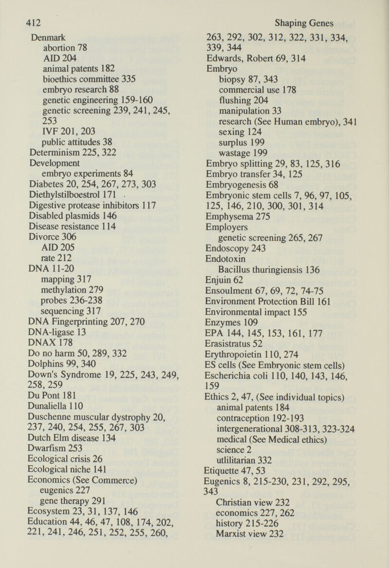 412 Denmark abortion 78 AID 204 animal patents 182 bioethics committee 335 embryo research 88 genetic engineering 159-160 genetic screening 239, 241, 245, 253 I VF 201, 203 public attitudes 38 Determinism 225, 322 Development embryo experiments 84 Diabetes 20, 254, 267, 273, 303 Diethylstilboestrol 171 • Digestive protease inhibitors 117 Disabled plasmids 146 Disease resistance 114 Divorce 306 АЮ205 rate 212 DNA 11-20 mapping 317 methylation 279 probes 236-238 sequencing 317 DNA Fingeфrinting 207, 270 DNA-ligase 13 DNAX 178 Do no harm 50, 289, 332 Dolphins 99, 340 Down's Syndrome 19, 225, 243, 249, 258, 259 Du Pont 181 Dunaliella 110 Duschenne muscular dystrophy 20, 237, 240, 254, 255, 267, 303 Dutch Elm disease 134 Dwarfism 253 Ecological crisis 26 Ecological niche 141 Economics (See Commerce) eugenics 227 gene therapy 291 Ecosystem 23, 31, 137, 146 Education 44, 46, 47, 108, 174, 202, 221, 241, 246, 251, 252, 255, 260, Shaping Genes 263, 292, 302, 312, 322, 331, 334, 339, 344 Edwards, Robert 69, 314 Embryo biopsy 87, 343 commercial use 178 flushing 204 manipulation 33 research (See Human embryo), 341 sexing 124 suфlus 199 wastage 199 Embryo splitting 29, 83, 125, 316 Embryo transfer 34, 125 Embryogenesis 68 Embryonic stem cells 7, 96, 97, 105, 125, 146,210, 300, 301,314 Emphysema 275 Employers genetic screening 265, 267 Endoscopy 243 Endotoxin Bacillus thuringiensis 136 Enjuin 62 Ensoulment 67, 69, 72, 74-75 Environment Protection Bill 161 Environmental impact 155 Enzymes 109 EPA 144, 145, 153, 161, 177 Erasistratus 52 Erythropoietin 110, 274 ES cells (See Embryonic stem cells) Escherichia coli 110, 140, 143, 146, 159 Ethics 2,47, (See individual topics) animal patents 184 contraception 192-193 intergenerational 308-313, 323-324 medical (See Medical ethics) science 2 utlilitarian 332 Etiquette 47,53 Eugenics 8, 215-230, 231, 292, 295, 343 Christian view 232 economics 227, 262 history 215-226 Marxist view 232