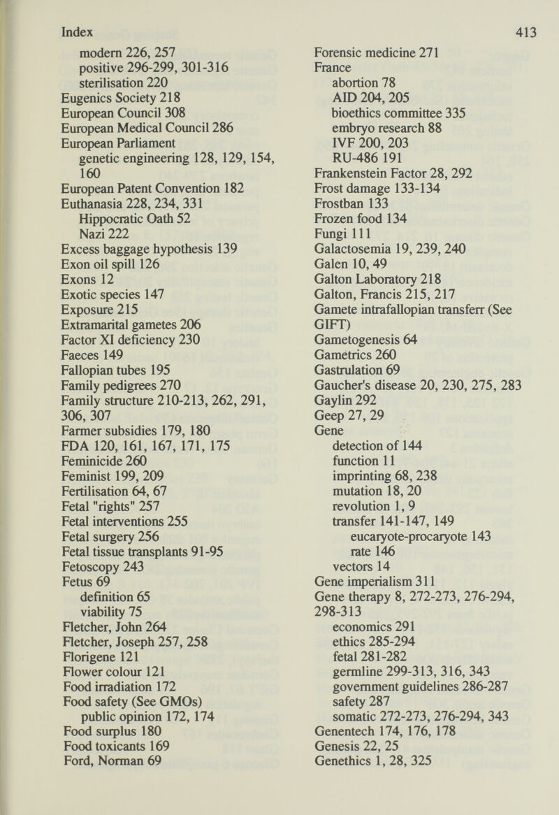 Index modern 226, 257 positive 296-299, 301-316 Sterilisation 220 Eugenics Society 218 European Council 308 European Medical Council 286 European Parliament genetic engineering 128, 129, 154, 160 European Patent Convention 182 Euthanasia 228, 234, 331 Hippocratic Oath 52 Nazi 222 Excess baggage hypothesis 139 Exon oil spill 126 Exons12 Exotic species 147 Exposure 215 Extramarital gametes 206 Factor XI deficiency 230 Faeces 149 Fallopian tubes 195 Family pedigrees 270 Family structure 210-213,262, 291, 306, 307 Farmer subsidies 179, 180 FDA 120, 161, 167, 171, 175 Feminicide 260 Feminist 199, 209 Fertilisation 64, 67 Fetal rights 257 Fetal interventions 255 Fetal surgery 256 Fetal tissue transplants 91-95 Fetoscopy 243 Fetus 69 definition 65 viability 75 Fletcher, John 264 Fletcher, Joseph 257, 258 Florigene 121 Flower colour 121 Food irradiation 172 Food safety (See GMOs) public opinion 172,174 Food suфlus 180 Food toxicants 169 Ford, Norman 69 413 Forensic medicine 271 France abortion 78 AID 204, 205 bioethics committee 335 embryo research 88 IVF 200, 203 RU-486 191 Frankenstein Factor 28, 292 Frost damage 133-134 Frostban 133 Frozen food 134 Fungi 111 Galactosemia 19, 239, 240 Galen 10, 49 Galton Laboratory 218 Galton, Francis 215, 217 Gamete intrafallopian transferr (See GIFT) Gametogenesis 64 Gametrics 260 Gastrulation 69 Gaucher's disease 20, 230, 275, 283 Gaylin 292 Geep 27, 29 Gene detection of 144 function 11 imprinting 68, 238 mutation 18, 20 revolution 1, 9 transfer 141-147, 149 eucaryote-procaryote 143 rate 146 vectors 14 Gene imperialism 311 Gene therapy 8, 272-273, 276-294, 298-313 economics 291 ethics 285-294 fetal 281-282 germline 299-313, 316, 343 government guidelines 286-287 safety 287 somatic 272-273, 276-294, 343 Genentech 174, 176, 178 Genesis 22, 25 Genethics 1, 28, 325