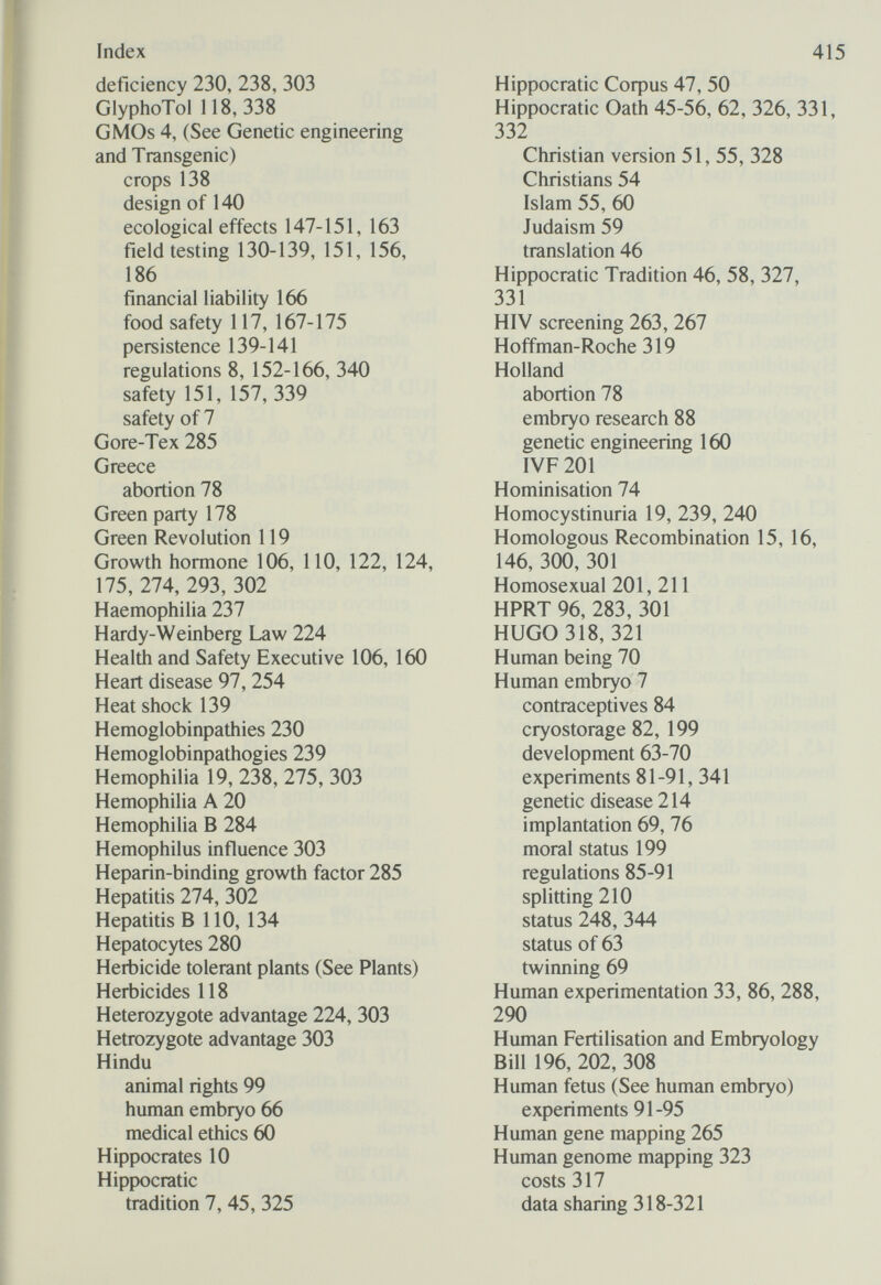 Index deficiency 230, 238, 303 GlyphoTol 118, 338 GMOs 4, (See Genetic engineering and Transgenic) crops 138 design of 140 ecological effects 147-151, 163 field testing 130-139, 151, 156, 186 financial liability 166 food safety 117, 167-175 persistence 139-141 regulations 8, 152-166, 340 safety 151, 157, 339 safety of 7 Gore-Tex 285 Greece abortion 78 Green party 178 Green Revolution 119 Growth hormone 106, 110, 122, 124, 175, 274, 293, 302 Haemophilia 237 Hardy-Weinberg Law 224 Health and Safety Executive 106, 160 Heart disease 97,254 Heat shock 139 Hemoglobinpathies 230 Hemoglobinpathogies 239 Hemophilia 19, 238, 275, 303 Hemophilia A 20 Hemophilia В 284 Hemophilus influence 303 Heparin-binding growth factor 285 Hepatitis 274, 302 Hepatitis В 110, 134 Hepatocytes 280 Herbicide tolerant plants (See Plants) Herbicides 118 Heterozygote advantage 224, 303 Hetrozygote advantage 303 Hindu animal rights 99 human embryo 66 medical ethics 60 Hippocrates 10 HipJЮcratic tradition 7, 45, 325 415 Hippocratic Coфus 47, 50 Hippocratic Oath 45-56, 62, 326, 331, 332 Christian version 51, 55, 328 Christians 54 Islam 55, 60 Judaism 59 translation 46 Hippocratic Tradition 46, 58, 327, 331 HIV screening 263, 267 Hoffman-Roche 319 Holland abortion 78 embryo research 88 genetic engineering 160 IVF 201 Hominisation 74 Homocystinuria 19, 239, 240 Homologous Recombination 15, 16, 146, 300, 301 Homosexual 201, 211 HPRT 96, 283, 301 HUGO 318, 321 Human being 70 Human embryo 7 contraceptives 84 cryostorage 82, 199 development 63-70 experiments 81-91, 341 genetic disease 214 implantation 69, 76 moral status 199 regulations 85-91 splitting 210 status 248, 344 status of 63 twinning 69 Human experimentation 33, 86, 288, 290 Human Fertilisation and Embryology Bill 196, 202, 308 Human fetus (See human embryo) experiments 91-95 Human gene mapping 265 Human genome mapping 323 costs 317 data sharing 318-321