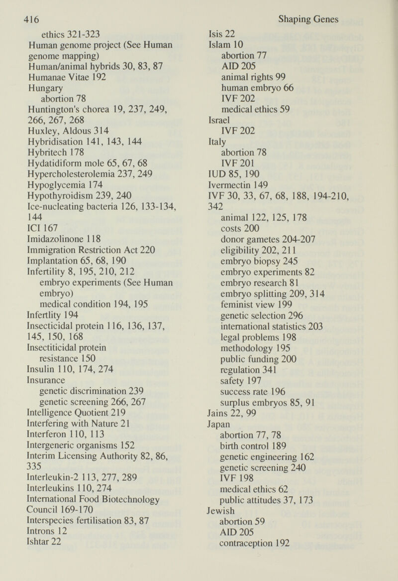 416 ethics 321-323 Human genome project (See Human genome mapping) Human/animal hybrids 30, 83, 87 Humanae Vitae 192 Hungary abortion 78 Huntington's chorea 19, 237, 249, 266, 267, 268 Huxley, Aldous 314 Hybridisation 141, 143, 144 Hybritech 178 Hydatidiform mole 65, 67, 68 Hypercholesterolemia 237, 249 Hypoglycemia 174 Hypothyroidism 239, 240 Ice-nucleating bacteria 126, 133-134, 144 ICI 167 Imidazolinone 118 Immigration Restriction Act 220 Implantation 65, 68, 190 Infertility 8, 195, 210, 212 embryo experiments (See Human embryo) medical condition 194, 195 Infertlity 194 Insecticidal protein 116, 136, 137, 145, 150, 168 Insectiticidal protein resistance 150 Insulin 110, 174, 274 Insurance genetic discrimination 239 genetic screening 266, 267 Intelligence Quotient 219 Interfering with Nature 21 Interferon 110, 113 Intergeneric organisms 152 Interim Licensing Authority 82, 86, 335 Interleukin-2 113, 277, 289 Interleukins 110, 274 International Food Biotechnology Council 169-170 Interspecies fertilisation 83, 87 Introns 12 Ishtar 22 Shaping Genes Isis 22 Islam 10 abortion 77 AID 205 animal rights 99 human embryo 66 IVF 202 medical ethics 59 Israel IVF 202 Italy abortion 78 IVF 201 lUD 85, 190 Ivermectin 149 IVF 30, 33, 67, 68, 188, 194-210, 342 animal 122, 125, 178 costs 200 donor gametes 204-207 eligibility 202, 211 embryo biopsy 245 embryo experiments 82 embryo research 81 embryo splitting 209, 314 feminist view 199 genetic selection 296 international statistics 203 legal problems 198 methodology 195 public funding 2СЮ regulation 341 safety 197 success rate 196 suфlus embryos 85, 91 Jains 22, 99 Japan abortion 77, 78 birth control 189 genetic engineering 162 genetic screening 240 IVF 198 medical ethics 62 public attitudes 37, 173 Jewish abortion 59 AID 205 contraception 192