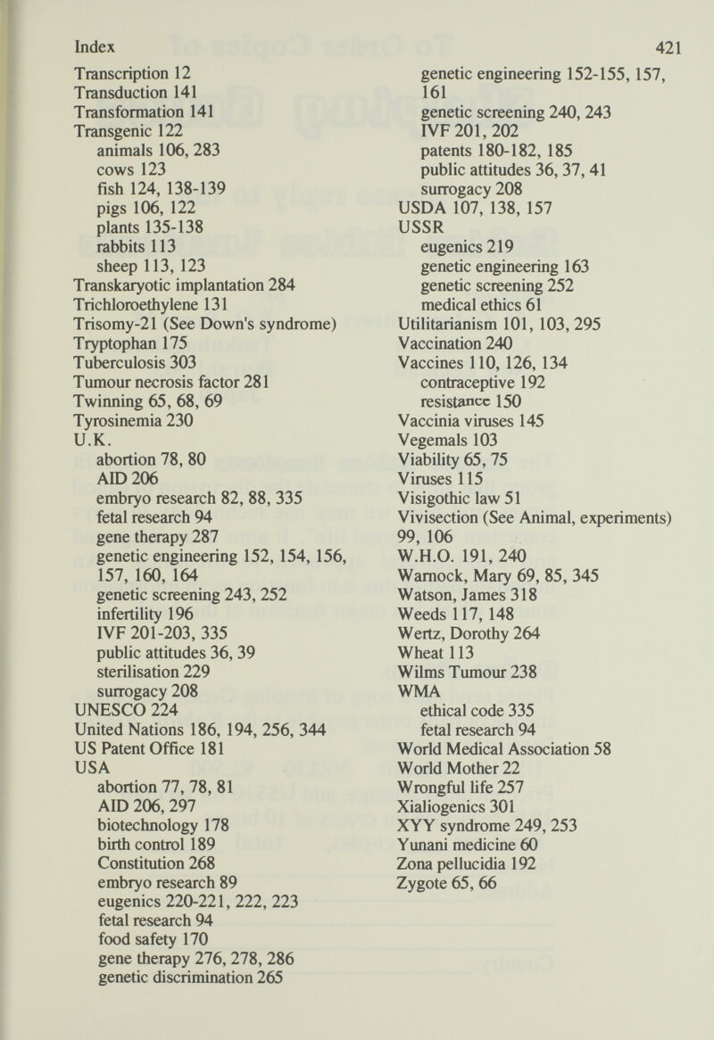 Index Transcription 12 Transduction 141 Transformation 141 Transgenic 122 animals 106, 283 cows 123 fish 124, 138-139 pigs 106, 122 plants 135-138 rabbits 113 sheep 113, 123 Transkaryotic implantation 284 Trichloroethylene 131 Trisomy-21 (See Down's syndrome) Tryptophan 175 Tuberculosis 303 Tumour necrosis factor 281 Twinning 65, 68, 69 Tyrosinemia 230 U.K. abortion 78, 80 АЮ 206 embryo research 82, 88, 335 fetal research 94 gene therapy 287 genetic engineering 152, 154, 156, 157, 160, 164 genetic screening 243, 252 infertility 196 I VF 201-203, 335 public attitudes 36, 39 sterilisation 229 surrogacy 208 UNESCO 224 United Nations 186, 194, 256, 344 US Patent Office 181 USA abortion 77, 78, 81 AID 206, 297 biotechnology 178 birth control 189 Constitution 268 embryo research 89 eugenics 220-221, 222, 223 fetal research 94 food safety 170 gene therapy 276, 278, 286 genetic discrimination 265 421 genetic engineering 152-155,157, 161 genetic screening 240, 243 IVF 201,202 patents 180-182, 185 public attitudes 36, 37,41 surrogacy 208 USDA 107, 138, 157 USSR eugenics 219 genetic engineering 163 genetic screening 252 medical ethics 61 Utilitarianism 101, 103, 295 Vaccination 240 Vaccines 110, 126, 134 contraceptive 192 resistance 150 Vaccinia viruses 145 Vegemals 103 Viability 65, 75 Viruses 115 Visigothic law 51 Vivisection (See Animal, experiments) 99, 106 W.H.O. 191, 240 Wamock, Mary 69, 85, 345 Watson, James 318 Weeds 117, 148 Wertz, Dorothy 264 Wheat 113 Wilms Tumour 238 WMA ethical code 335 fetal research 94 World Medical Association 58 World Mother 22 Wrongful hfe 257 Xialiogenics 301 XYY syndrome 249, 253 Yunani medicine 60 Zona pellucidia 192 Zygote 65, 66