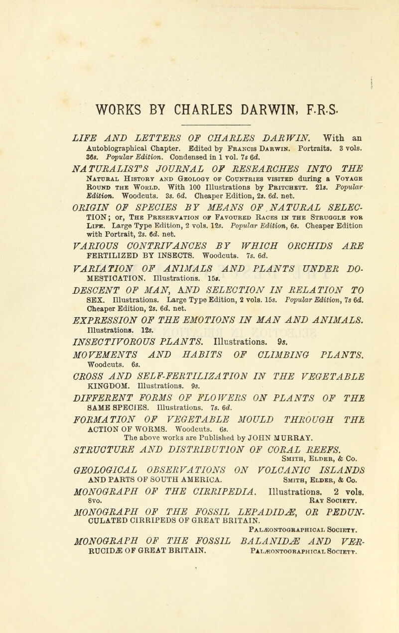 WORKS BY CHARLES DARWIN, F-R-S- LIFE AND LETTERS OF CHARLES DARWIN. With an Autobiographical Chapter. Bdited by Francis Darwin. Portraits. 3 vols. 36í. Popular Edition. Condensed in 1 vol. 7s 6d. NATURALISTS JOURNAL OF RESEARCHES INTO THE Natural History and Geology of Countries visited during a Voyage Round the World. With 100 Illustrations by Pritchbtt. 21». Popular Edition. Woodcuts. 3s. Gd. Cheaper Edition, 2s. 6d. net. ORIGIN OF SPECIES BY MEANS OF NATURAL SELEC- TION ; or, The Preservation of Favoured Races in the Struggle for Life. Large Type Edition, 2 vols. 12s. Popular Edition, 6s. Cheaper Edition with Portrait, 2s. 6d. net. VARIOUS CONTRIVANCES BY WHICH ORCHIDS ARE FERTILIZED BY INSECTS. Woodcuts. 7s. Ы. VARIATION OF ANIMALS AND PLANTS UNDER DO- MESTICATION. Illustrations. 15». DESCENT OF MAN, AND SELECTION IN RELATION TO SEX. Illustrations. Large Type Edition, 2 vols. 15s. Popular Edition, 7s 6d. Cheaper Edition, 2s. 6<i. net. EXPRESSION OF THE EMOTIONS IN MAN AND ANIMALS. Illustrations. 12s. INSECTIVOROUS PLANTS. Illustrations. 9i, MOVEMENTS AND HABITS OF CLIMBING PLANTS. Woodcuts. 6s. CROSS AND SELF-FERTILIZATION IN THE VEGETABLE KINGDOM. Illustrations. 9s. DIFFERENT FORMS OF FLOWERS ON PLANTS OF THE SAME SPECIES. Illustrations. 7s. 6d. FORMATION OF VEGETABLE MOULD THROUGH THE ACTION OP WORMS. Woodcuts. 6s. The above works are Published by JOHN MURRAY. STRUCTURE AND DISTRIBUTION OF CORAL REEFS. Smith, Elder, & Co. GEOLOGICAL OBSERVATIONS ON VOLCANIC ISLANDS AND PARTS OF SOUTH AMERICA. Smith, Elder, & Co. MONOGRAPH OF THE CIRRI PEDIA. Illustrations. 2 vols. 8vo. Ray Society. MONOGRAPH OF THE FOSSIL LEPADID^, OR PEDUN- CULATED CIRRIPEDS OP GREAT BRITAIN. Pal^;ontoqraphical Society. MONOGRAPH OF THE FOSSIL BALANIDJË AND VER- rugida: OF GREAT BRITAIN. Paläontographical Society.