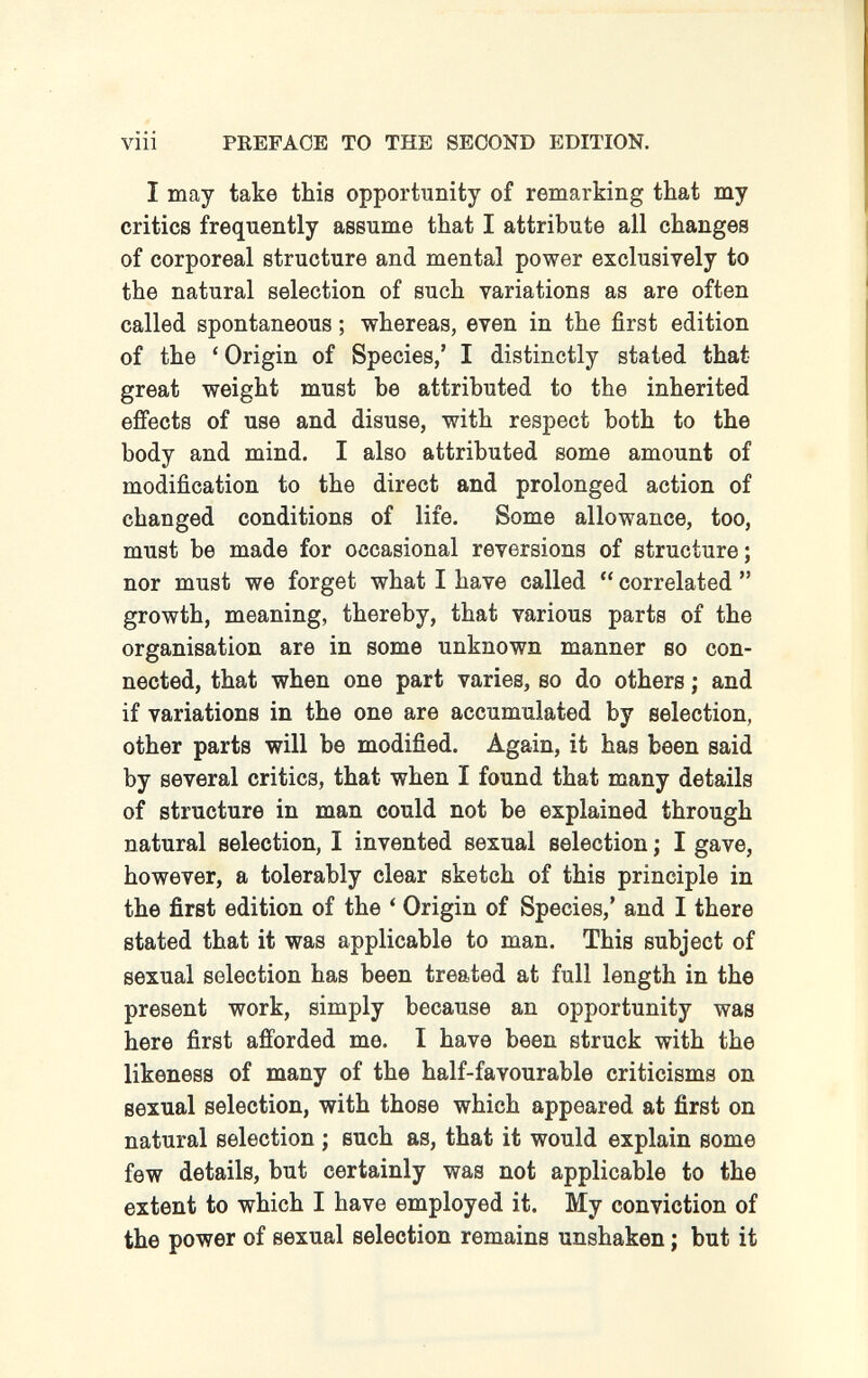 viii PREFACE TO THE SECOND EDITION. I may take this opportunity of remarking that my critics frequently assume that I attribute all changes of corporeal structure and mental power exclusively to the natural selection of such variations as are often called spontaneous ; whereas, even in the first edition of the ' Origin of Species,' I distinctly stated that great weight must be attributed to the inherited effects of use and disuse, with respect both to the body and mind. I also attributed some amount of modification to the direct and prolonged action of changed conditions of life. Some allowance, too, must be made for occasional reversions of structure; nor must we forget what I have called  correlated  growth, meaning, thereby, that various parts of the organisation are in some unknown manner so con¬ nected, that when one part varies, so do others ; and if variations in the one are accumulated by selection, other parts will be modified. Again, it has been said by several critics, that when I found that many details of structure in man could not be explained through natural selection, I invented sexual selection ; I gave, however, a tolerably clear sketch of this principle in the first edition of the ' Origin of Species,' and I there stated that it was applicable to man. This subject of sexual selection has been treated at full length in the present work, simply because an opportunity was here first afforded me. I have been struck with the likeness of many of the half-favourable criticisms on sexual selection, with those which appeared at first on natural selection ; such as, that it would explain some few details, but certainly was not applicable to the extent to which I have employed it. My conviction of the power of sexual selection remains unshaken ; but it