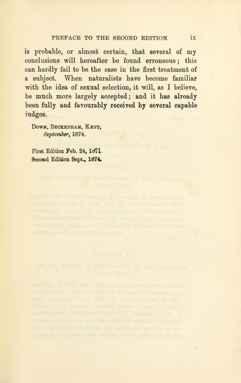 PREFACE TO THE SECOND EDITION. ix is probable, or almost certain, that several of my conclusions will hereafter be found erroneous ; this can hardly fail to be the case in the first treatment of a subject. When naturalists have become familiar with the idea of sexual selection, it will, as I believe, be much more largely accepted ; and it has already been fully and favourably received by several capable ludges. Down, Beokenham, Kent, September, 1874. First Edition Feb. 24, IdfiL Second Edition Sept., 1874. О