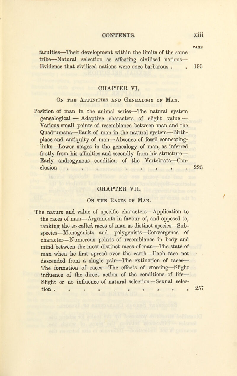 CONTENTS. xiii ржав faculties—Their development within the limits of the same tribe—Natural selection as affecting cÌTÌlised nations— Evidence that civilised nations were once barbarous . . 195 CHAPTER VI. On the Affinities and Genealogy op Man. Position of man in the animal series—The natural system genealogical — Adaptive characters of slight value — Various smaU points of resemblance between man and the Quadrumana—Eank of man in the natural system—Birth¬ place and antiquity of man—Absence of fossil connecting- links—Lower stages in the genealogy of man, as inferred firstly from his affinities and secondly from his structure— Early androgynous condition of the Vertebrata—Con¬ clusion  225 CHAPTEE VII. On the Eaoes of Man. The nature and value of specific characters—Application to the races of man—Arguments in favour of, and opposed to, ranking the sO' called races of man as distinct species—Sub¬ species—Monogenists and polygenists—Convergence of character—Numerous points of resemblance in body and mind between tbe most distinct races of man—The state of man when he first spread over the earth—Each race not descended from a single pair—The extinction of races— The formation of races—The effects of crossing—Slight influence of the direct action of the conditions of life— Slight or no influence of natural selection—Sexual selec¬ tion • 251