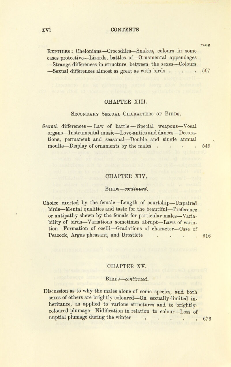 xvì CONTENTS PAGK Reptiles : Chelonians—Crocodiles—Snakes, colours in some cases protective—Lizards, battles of—Ornamental a})pendages —Strange differences in structure between the sexes—Colours —Sexual differences almost as great as with birds . . . 507 CHAPTER XIII. Secondary Sexual Characters of Birds. Sexual differences — Law of battle—Special weapons—Vocal organs—Instrumental music—Love-antics and dances—Decora¬ tions, permanent and seasonal—Double and single annual moults—Display of ornaments by the males .... 549 CHAPTER XIV. Birds—ccmiinued. Choice exerted by the female—Length of courtship—Unpaired birds—Mental qualities and taste for the beautiful—Preference or antipathy shewn by the female for particular males—Varia¬ bility of birds—Variations sometimes abrupt—Laws of varia¬ tion—Formation of ocelli—Gradations of character—Case of Peacock, Argus pheasant, and Urosticte . . . .616 CHAPTER XV. Birds—continued. Discussion as to why the males alone of some species, and both sexes of others are brightly coloured—On sexually-limited in¬ heritance, as applied to various structures and to brightly- coloured plumage—Nidification in relation to colour—Loss of nuptial plumage during the winter .....