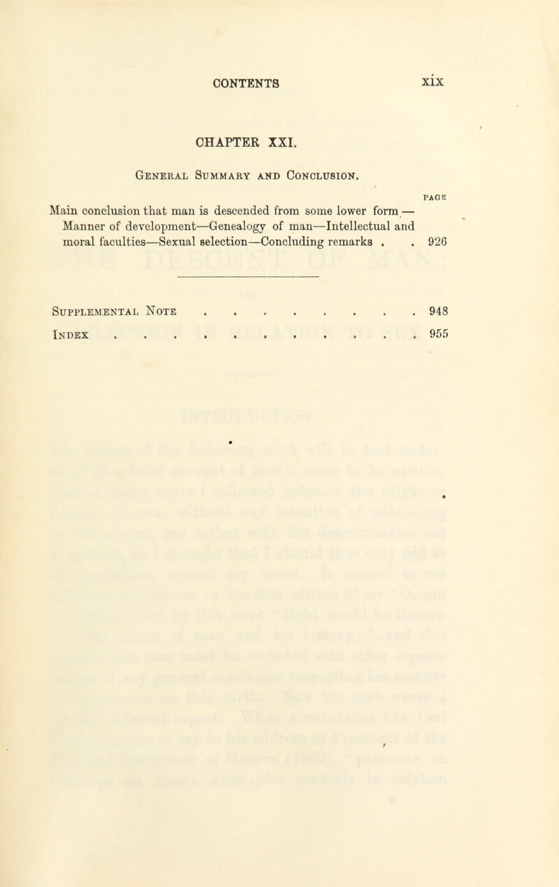 CONTENTS xix CHAPTER XXI. General Summary and Conclusion. PAGE Main conclusion that man is descended from some lower form,— Manner of development—Genealogy of man—Intellectual and moral faculties—Sexual selection—Concluding remarks . . 926 Supplemental Note 948 Index 955 9