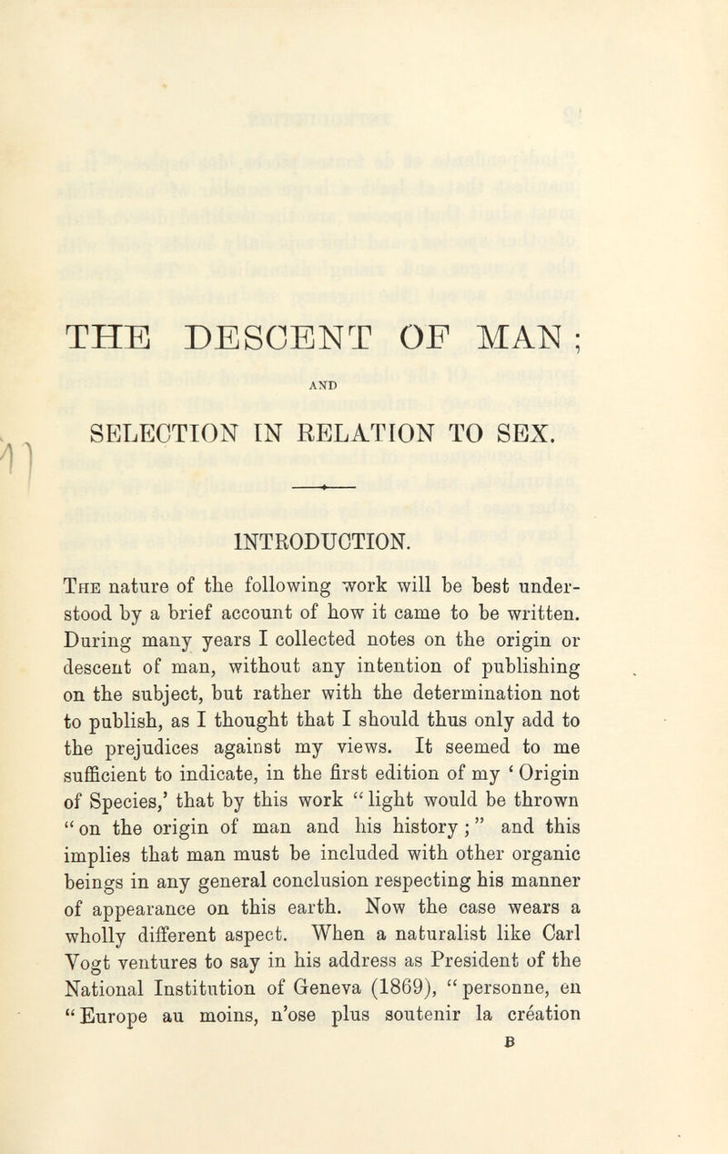 THE DESGENT OE MAN ; AND SELECTION IN RELATION TO SEX, INTRODUCTION. The nature of the following work will be best under¬ stood by a brief account of bow it came to be written. During many years I collected notes on the origin or descent of man, without any intention of publishing on the subject, but rather with the determination not to publish, as I thought that I should thus only add to the prejudices against my views. It seemed to me sufficient to indicate, in the first edition of my ' Origin of Species,' that by this work  light would be thrown  on the origin of man and his history ;  and this implies that man must be included with other organic beings in any general conclusion respecting his manner of appearance on this earth. Now the case wears a wholly different aspect. When a naturalist like Carl Vogt ventures to say in his address as President of the National Institution of Geneva (1869), personne, en Europe au moins, n'ose plus soutenir la création s