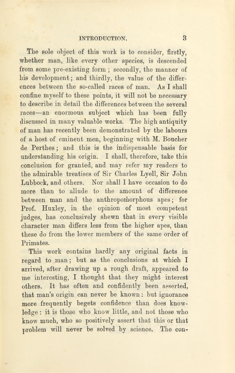 INTRODUCTION, 3 The eole object of this work is to consider, firstly, whether man, like every other species, is descended from some pre-existing form ; secondly, the manner of his development ; and thirdly, the value of the differ¬ ences between the so-called races of man. As I shall confine myself to these points, it will not be necessary to describe in detail the differences between the several races—an enormous subject which has been fully discussed in many valuable works. The high antiquity of man has recently been demonstrated by the labours of a host of eminent men, beginning with M. Boucher de Perthes ; and this is the indispensable basis for understanding his origin. I shall, therefore, take this conclusion for granted, and may refer my readers to the admirable treatises of Sir Charles Lyell, Sir John Lubbock, and others. Nor shall I have occasion to do more than to allude to the amount of difference between man and the anthropoiuorphous apes ; for Prof. Huxley, in the opinion of most competent judges, has conclusively shewn that in every visible character man differs less from the higher apes, than these do from the lower members of the same order of Primates. This work contains hardly any original facts in regard to man ; but as the conclusions at which I arrived, after drawing up a rough draft, appeared to me interesting, I thought that they might interest others. It has often and confidently been asserted, that man's origin can never be known : but ignorance more frequently begets confidence than does know¬ ledge : it is those who know little, and not those who know much, who so positively assert that this or that problem will never be solved by science. The con-