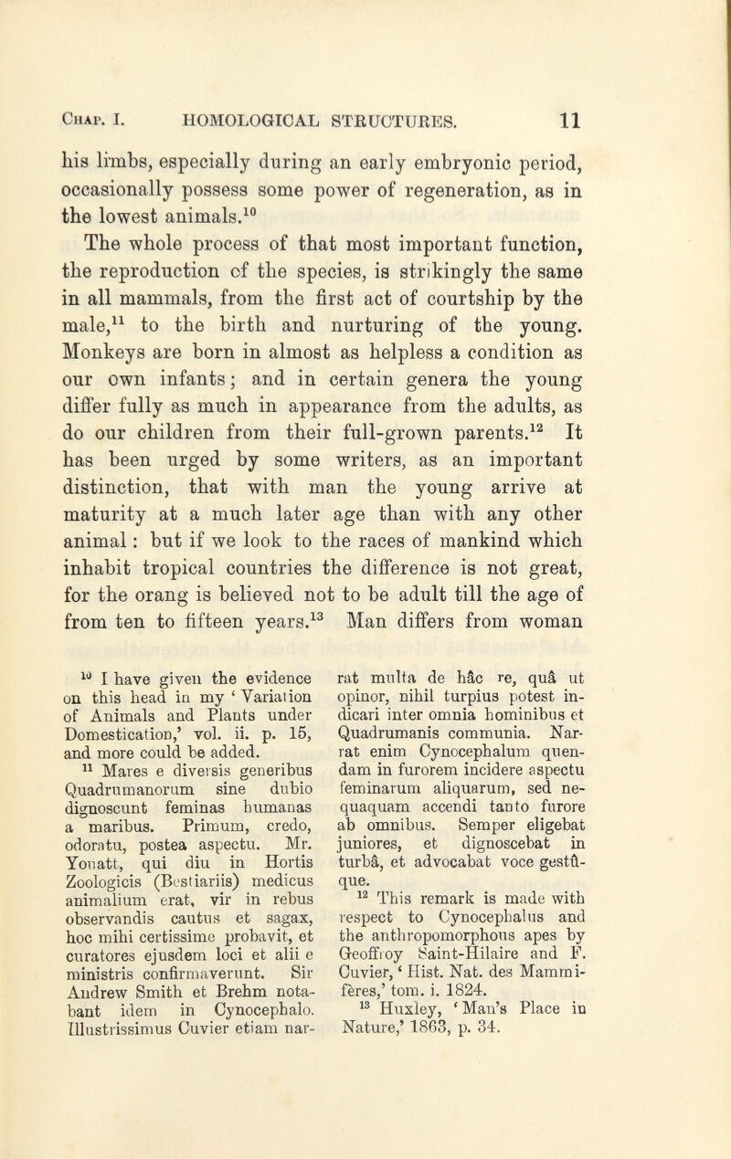 Chap. I. HOMOLOGIOAL STRUCTURES. 11 his limbs, especially during an early embryonic period, occasionally possess some power of regeneration, as in the lowest animals. The whole process of that most important function, the reproduction of the species, is strikingly the same in all mammals, from the first act of courtship by the male, to the birth and nurturing of the young. Monkeys are born in almost as helpless a condition as our own infants ; and in certain genera the young differ fully as much in appearance from the adults, as do our children from their full-grown parents.^^ It has been urged by some writers, as an important distinction, that with man the young arrive at maturity at a much later age than with any other animal : but if we look to the races of mankind which inhabit tropical countries the difference is not great, for the orang is believed not to be adult till the age of from ten to fifteen years.Man differs from woman I have given the evidence on this head la my ' Variation of Animals and Plants under Domestication,' vol. ii. p. 15, and more could he added.  Mares e diversis generibus Quadrumanorum sine dubio (Hgnoscunt feminas humanas a maribus. Primum, credo, odoratu, postea aspectu. Mr. Yor.att, qui diu in Hortis Zoologicis (Bc'stiariis) medicus animali um erat, vir in rebus observandis cautus et sagax, hoc mihi certissime probavit, et curatores ejusdem loci et alii e ministris confirmaverunt. Sir Andrew Smith et Brehm nota- bant idem in Cynocéphale. Illustrissimus Cuvier etiam nar¬ rât multa de hâc re, quâ ut opinor, nihil turpius potest in¬ dicar! inter omnia hominibus et Quadrumanis communia. Nar¬ rât enim Cynocephalum quen- dam in furorem incidere aspectu feminarum aliquarum, sed ne¬ quáquam accendi tanto furore ab omnibus. Semper eligebat juniores, et dignoscebat in turba, et advocabat voce gestû- que. This remark is made with lespect to Gynocephalus and the anthropomorphous apes by Geoffroy ¡Saint-Hilaire and F. Cuvier, ' Hist. Nat. des Mammi¬ fères,' torn. i. 1824. Huxley, ' Man's Place in Nature,' 1863, p. 34.