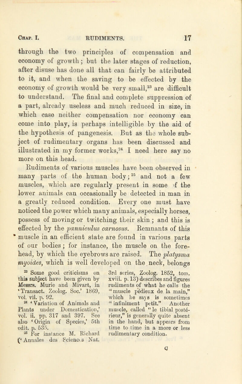 Chap. I. RUDIMENTS. 17 through the two principles of compensation and economy of growth ; but the later stages of reduction, after disuse has done all that can fairly be attributed to it, and when the saving to be effected by the economy of growth would be very small,are difficult to understand. The final and complete suppression of a part, already useless and much reduced in size, in which case neither compensation nor economy can come into play, is perhaps intelligible by the aid of the hypothesis of pangenesis. But as the whole sub¬ ject of rudimentary organs has been discussed and illustrated in my former works,^^ I need here say no more on this head. Eudiments of various muscles have been observed in many parts of the human body ; and not a few muscles, which are regularly present in some >f the lower animals can occasionally be detected in man in a greatly reduced condition. Every one must have noticed the power which many animals, especially horses, possess of moving or twitching their skin ; and this is effected by the fanniculus carnosus. Kemnants of this  muscle in an efficient state are found in various parts of our bodies ; for instance, the muscle on the fore¬ head, by which the eyebrows are raised. The platysma myoides, which is well developed on the neck, belongs ^ Some good criticisms on 3rd series, Zoolog. 1852, torn, this subject have been given by xviii. p. 13) describes and figures Messrs. Murie and Mivart, in rudiments of Avhat he calls the 'Transact. Zoolog. Soc.' 1869, muscle p'édieux de la main, voi. vìi. p. 92. which he says is sometimes ^ ' Variation of Animals and  infiniment petit. Another Plants under Domestication,' muscle, called  le tibial posté- vol. ii. pp. 317 and 397. See rieur, is generally quite absent also ' Origin of Species,' 5th in the hand, but appears from edit. p. 535. time to time in a more or less ^ For instance M. Kichard rudimentary condition. Annales des Sciences Nat.