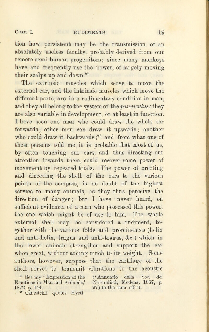 Chap. I. RUDIMENTS. 19 tion how persistent may be the transmission of an absolutely useless faculty, probably derived from our remote semi-human progenitors ; since many monkeys have, and frequently use the power, of largely moving their scalps up and down.^'' The extrinsic muscles which serve to move the external ear, and the intrinsic muscles which move the different parts, are in a rudimentary condition in man, and they all belong to the system of the pannieulus; they are also variable in development, or at least in function. I have seen one man who could draw the whole ear forwards; other men can draw it upwards; another who could draw it backwards and from what one of these persons told me, it is probable that most of us, by often touching our ears, and thus directing our attention towards them, could recover some power of movement by repeated trials. The power of erecting and directing the shell of the ears to the various points of the compass, is no doubt of the highest service to many animals, as they thus perceive the direction of danger; but I have never heard, on sufficient evidence, of a man who possessed this power, the one which might be of use to him. The whole external shell may be considered a rudiment, to¬ gether with the various folds and prominences (helix and anti-helix, tragus and anti-tragus, &c.) which in the lower animals strengthen and support the ear when erect, without adding much to its weight. Some authors, however, suppose that the cartilage of the shell serves to transmit vibrations to the acoustic ^ See my ' Expression of the (' Annuario della Soc. dei Emotions in Man and Animals,' Naturalisti, Modena, 1867, p. 1872, p. 144. 97) to the same elìect. Canestrini quotes Hyrtl.