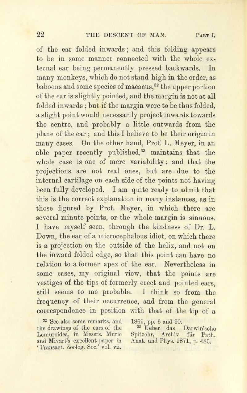 22 THE DESCENT OF MAN. Pabt L of the ear folded inwards; and this folding appears to be in some manner connected with the whole ex¬ ternal ear being permanently pressed backwards. In many monkeys, which do not stand high in the order, as baboons and some species of macacus,®^ the upper portion of the ear is slightly pointed, and the margin is not at all folded inwards ; but if the margin were to be thus folded, a slight point would necessarily project inwards towards the centre, and probably a little outwards from the plane of the ear ; and this I believe to be their origin in many cases. On the other hand, Prof. L, Meyer, in an able paper recently published,maintains that the whole case is one of mere variability ; and that the projections are not real ones, but are due to the internal cartilage on each side of the points not having been fully developed. I am quite ready to admit that this is the correct explanation in many instances, as in those figured by Prof. Meyer, in which there are several minute points, or the whole margin is sinuous. I have myself seen, through the kindness of Dr. L. Down, the ear of a microcephalous idiot, on which there is a projection on the outside of the helix, and not on the inward folded edge, so that this point can have no relation to a former apex of the ear. Nevertheless in some cases, my original view, that the points are vestiges of the tips of formerly erect and pointed ears, still seems to me probable. I think so from the frequency of their occurrence, and from the general correspondence in position with that of the tip of a See also some remarks, and 1869, pp. 6 and 90. the drawings of the ears of the Ueber das Darwin'sche Lemuroidea, in Messrs. Murie Spitzohr, Archiv für Path, and Mivart's excellent paper in Anat. und Phys. 1871, p. 485. ''i'ransact. Zoolog. Soc.' vol. vii.