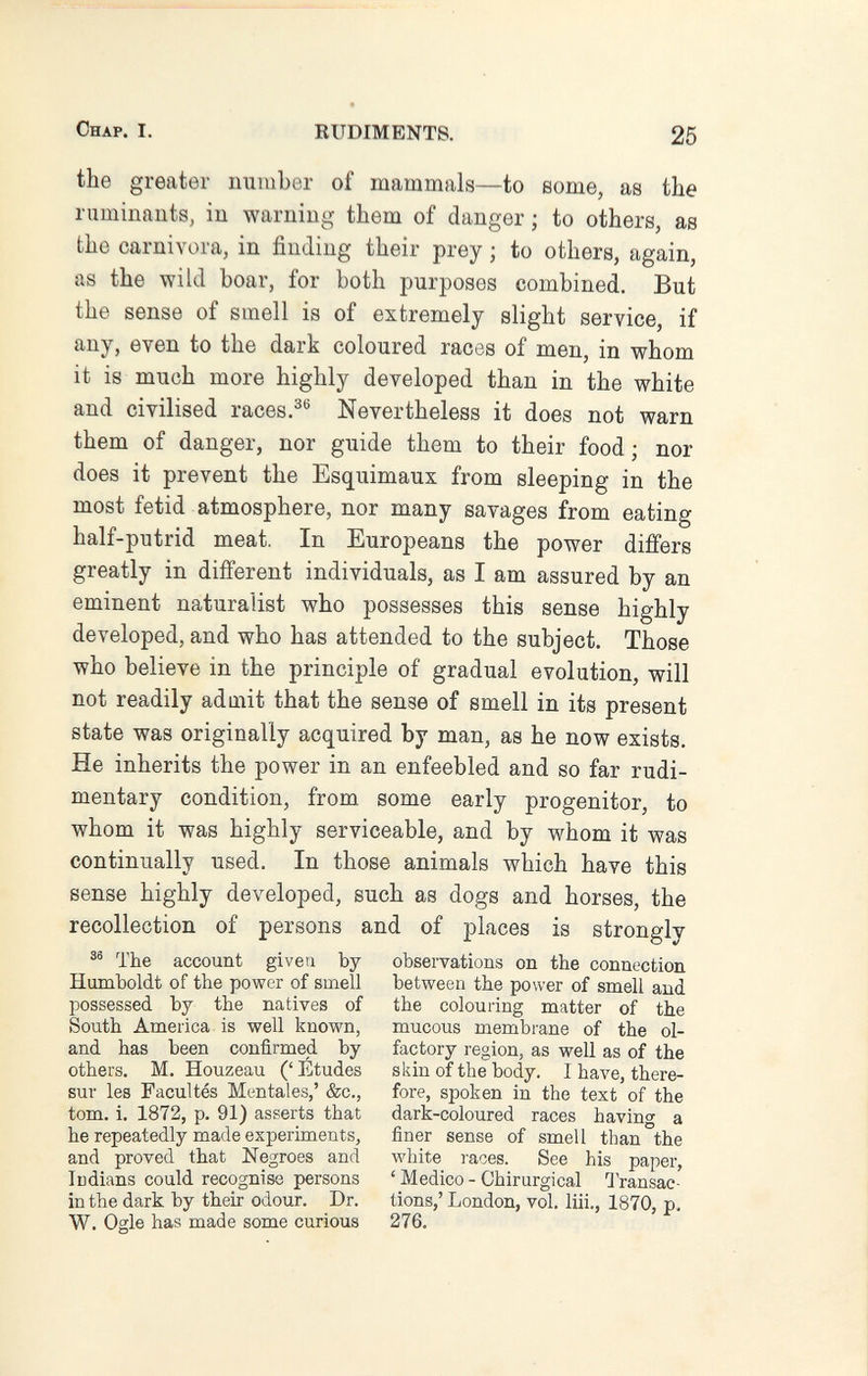 Chap. I. RUDIMENTS. 25 the greater number of mammals—to some, as the ruminants, in -warning them of danger ; to others, as the carnivora, in finding their prey ; to others, again, as the wild boar, for both purposes combined. But the sense of smell is of extremely slight service, if any, even to the dark coloured races of men, in whom it is much more highly developed than in the white and civilised races.^® Nevertheless it does not warn them of danger, nor guide them to their food ; nor does it prevent the Esquimaux from sleeping in the most fetid atmosphere, nor many savages from eating half-putrid meat. In Europeans the power differs greatly in different individuals, as I am assured by an eminent naturalist who possesses this sense highly developed, and who has attended to the subject. Those who believe in the principle of gradual evolution, will not readily adaiit that the sense of smell in its present state was originally acquired by man, as he now exists. He inherits the power in an enfeebled and so far rudi¬ mentary condition, from some early progenitor, to whom it was highly serviceable, and by whom it was continually used. In those animals which have this sense highly developed, such as dogs and horses, the recollection of persons and of places is strongly ^ The account given by observations on the connection Humboldt of the power of smell between the power of smell and possessed by the natives of the colouring matter of the South America is well known, mucous membrane of the ol- and has been confirmed by factory region, as well as of the others. M. Houzeau ('Études skin of the body. I have, there- sur les Facultés Mentales,' &c., fore, spoken in the text of the tom. i. 1872, p. 91) asserts that dark-coloured races having a he repeatedly made experiments, finer sense of smell than the and proved that Negroes and white i-aces. See his paper, ludians could recognise persons ' Medico - Chirurgical Transae- inthe dark by their odour. Dr. tions,' London, vol. liii., 1870, p. W. Ogle has made some curious 276.