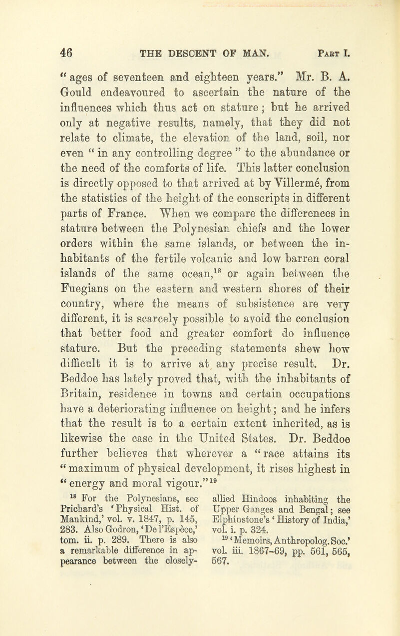 46 THE DESCENT OF MAN. Part I.  ages of seventeen and eighteen years. Mr. B. A. Gould endeavoured to ascertain the nature of the influences which thus act on stature ; but he arrived only at negative results, namely, that they did not relate to climate, the elevation of the land, soil, nor even  in any controlling degree  to the abundance or the need of the comforts of life. This latter conclusion is directly opposed to that arrived at by Yillermé, from the statistics of the height of the conscripts in different parts of France, When we compare the differences in stature between the Polynesian chiefs and the lower orders within the same islands, or between the in¬ habitants of the fertile volcanic and low barren coral islands of the same ocean,or again between the Fuegians on the eastern and western shores of their country, where the means of subsistence are very different, it is scarcely possible to avoid the conclusion that better food and greater comfort do influence stature. But the preceding statements shew how difficult it is to arrive at any precise result. Dr. Beddoe has lately proved that, with the inhabitants of Britain, residence in towns and certain occupations have a deteriorating influence on height ; and he infers that the result is to a certain extent inherited, as is likewise the case in the United States. Dr. Beddoe further believes that wherever a  race attains its  maximum of physical development, it rises highest in  energy and moral vigour.^® For the Polynesians, вее allied Hindoos inhabiting the Prichard's ' Physical Hist, of Upper Ganges and Bengal ; see Mankind,' vol. v. 1847, p. 145, Elphinstone's ' History of India,' 283. Also Godron,'Del'Espèce/ vol. i. p. 324. torn. ii. p. 289. There is also Memoirs, Anthropolog.Soc.' a remarkable difference in ap- vol. iii. 1867-69, pp. 561, 565, pearance between the closely- 567.