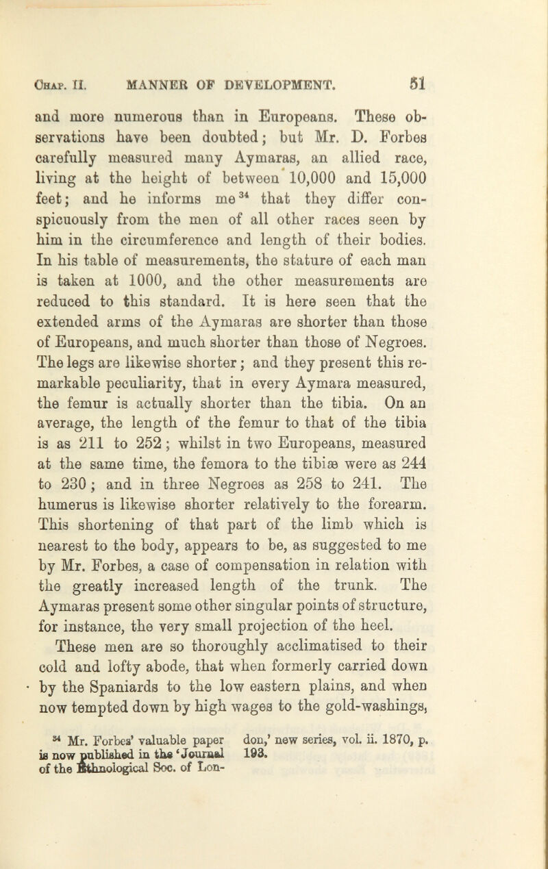 ÖHAP. П. MANNER OF DEVELOPMENT. 51 and more numerous than in Europeans. These ob¬ servations have been doubted ; but Mr. D. Forbes carefully measured many Aymaras, an allied race, living at the height of between 10,000 and 15,000 feet; and he informs me^* that they differ con¬ spicuously from the men of all other races seen by him in the circumference and length of their bodies. In his table of measurements, the stature of each man is taken at 1000, and the other measurements are reduced to this standard. It is here seen that the extended arms of the Aymaras are shorter than those of Europeans, and much shorter than those of Negroes. The legs are likewise shorter ; and they present this re¬ markable peculiarity, that in every Aymara measured, the femur is actually shorter than the tibia. On an average, the length of the femur to that of the tibia is as 211 to 252 ; whilst in two Europeans, measured at the same time, the femora to the tibiaa were as 244 to 230 ; and in three Negroes as 258 to 241. The humerus is likewise shorter relatively to the forearm. This shortening of that part of the limb which is nearest to the body, appears to be, as suggested to me by Mr. Forbes, a case of compensation in relation with the greatly increased length of the trunk. The Aymaras present some other singular points of structure, for instance, the very small projection of the heel. These men are so thoroughly acclimatised to their cold and lofty abode, that when formerly carried down by the Spaniards to the low eastern plains, and when now tempted down by high wages to the gold-washings,  Mr. For bea' valuable paper don,' new series, voL ii. 1870, p. is now publisked in tbe 'Journal 193. of the ethnological Soc. of Lou-