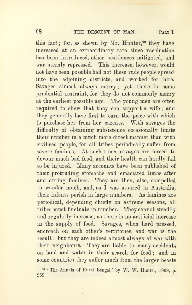 68 THE DESCENT OF MAN. Part T. this fact ; for, as shewn by Mr. Hunter,® they have increased at an extra,ordinary rate since vaccination has been introduced, other pestilences mitigated, and war sternly repressed. This increase, however, would not have been possible had not these rude people spread into the adjoining districts, and worked for hire. Savages almost always marry ; yet there is some prudential restraint, for they do not commonly marry at the earliest possible age. The young men are often required, to shew that they can support a wife ; and they generally have first to earn the price with which to purchase her from her parents. With savages the difficulty of obtaining subsistence occasionally limits their number in a much more direct manner than with civilised people, for all tribes periodically suffer from severe famines. At such times savages are forced to devour much bad food, and their health can hardly fail to be injured. Many accounts have been published of their protruding stomachs and emaciated limbs after and during famines. They are then, also, compelled to wander much, and, as I was assured in Australia, their infants perish in large numbers. As famines are periodical, depending chiefly on extreme seasons, all tribes must fluctuate in number. They cannot steadily and regularly increase, as there is no artificial increase in the supply of food. Savages, when hard pressed, encroach on each other's territories, and war is the result ; but they are indeed almost always at war with their neighbours. They are liable to many accidentia on land and water in their search for food ; and in some countries they suffer much from the larger beasts ' The Annals of Rural Bengal,' by W. W. Hunter, 1868, p. 259.