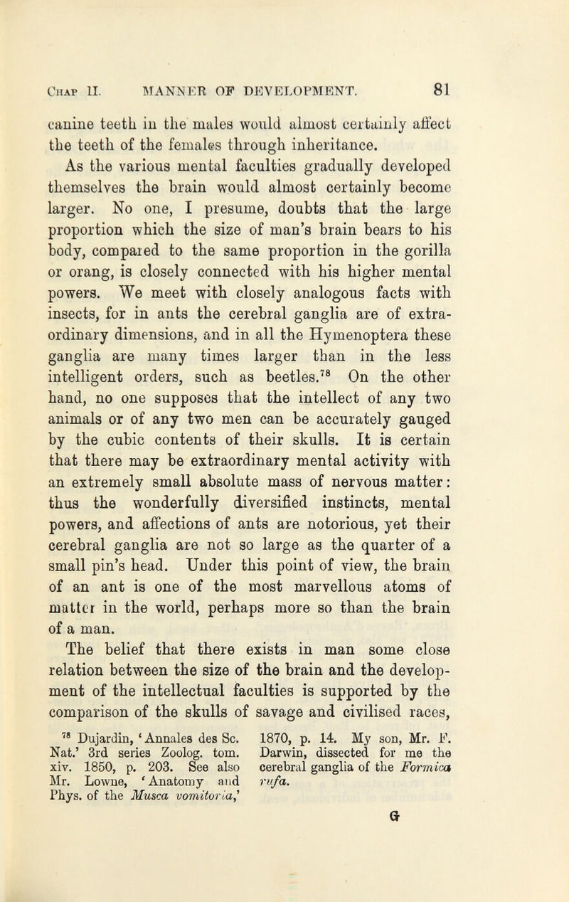 Chap II. MANNER OP DEVELOPMENT. 81 canine teeth in the males would almost certainly affect the teeth of the females through inheritance. As the various mental faculties gradually developed themselves the brain would almost certainly become larger. No one, I presume, doubts that the large proportion which the size of man's brain bears to his body, compared to the same proportion in the gorilla or orang, is closely connected with his higher mental powers. We meet with closely analogous facts with insects, for in ants the cerebral ganglia are of extra¬ ordinary dimensions, and in all the Hymenoptera these ganglia are many times larger than in the less intelligent orders, such as beetles.'® On the other hand, no one supposes that the intellect of any two animals or of any two men can be accurately gauged by the cubic contents of their skulls. It is certain that there may be extraordinary mental activity with an extremely small absolute mass of nervous matter : thus the wonderfully diversified instincts, mental powers, and affections of ants are notorious, yet their cerebral ganglia are not so large as the quarter of a small pin's head. Under this point of view, the brain of an ant is one of the most marvellous atoms of matter in the world, perhaps more so than the brain of a man. The belief that there exists in man some close relation between the size of the brain and the develop¬ ment of the intellectual faculties is supported by the comparison of the skulls of savage and civilised races,  Dujardin, ' Annales des Sc. 1870, p. 14. My son, Mr. F. Nat.' 3rd series Zoolog, torn. Darwin, dissected for me the xiv. 1850, p. 203. See also cerebral ganglia of the Formica Mr. Lowne, 'Anatomy and rufa. Phys. of the Musca vomitoria^ a