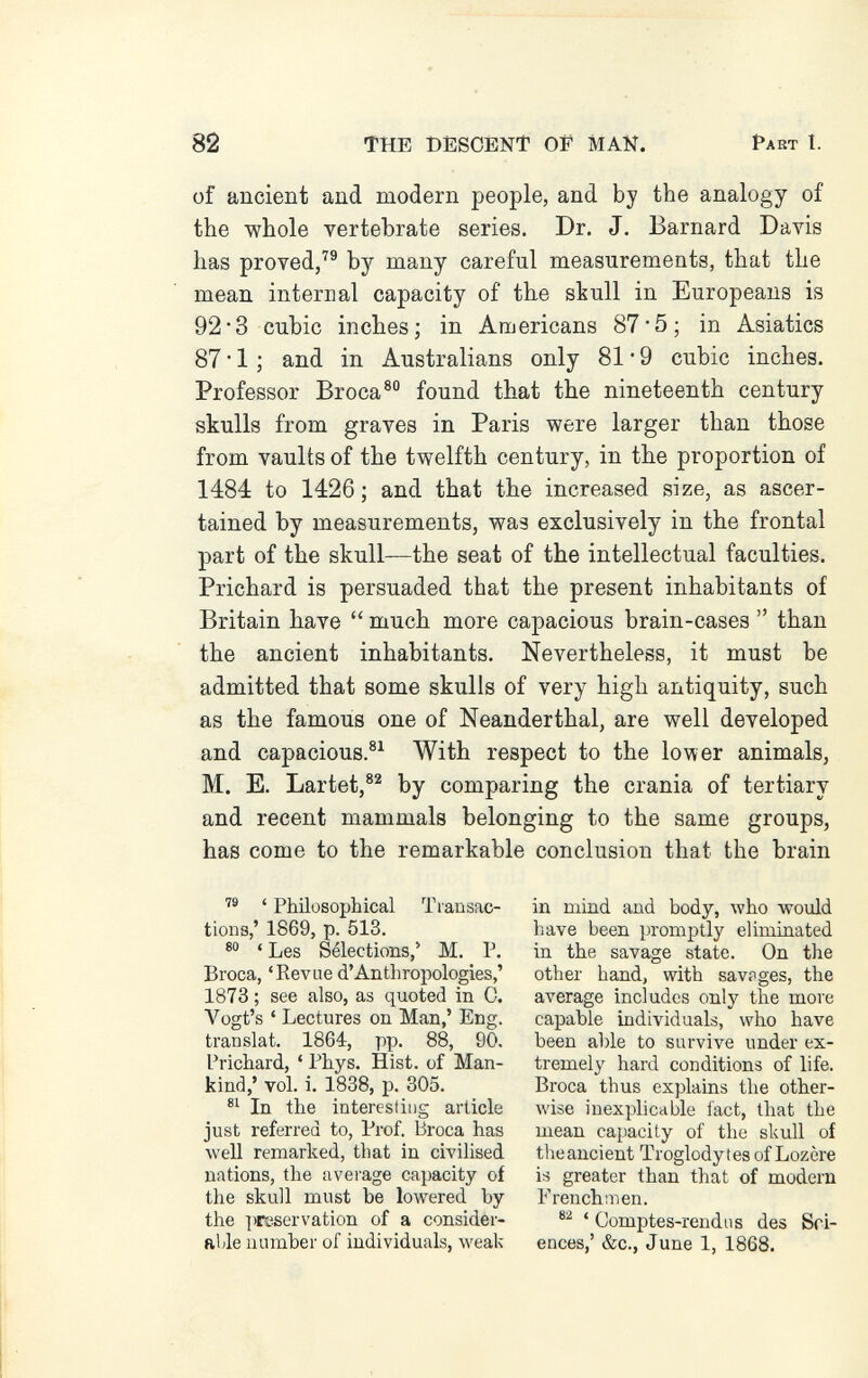 82 THE DESCENT OP MAN. Pabt I. of tmcient and modern people, and by the analogy of the whole vertebrate series. Dr. J. Barnard Davis has proved,^® by many careful measurements, that the mean internal capacity of the skull in Europeans is 92*3 cubic inches; in Americans 87'5; in Asiatics 87 • 1 ; and in Australians only 81 • 9 cubic inches. Professor Broca® found that the nineteenth century skulls from graves in Paris were larger than those from vaults of the twelfth century, in the proportion of 1484 to 1426 ; and that the increased size, as ascer¬ tained by measurements, was exclusively in the frontal part of the skull—the seat of the intellectual faculties. Prichard is persuaded that the present inhabitants of Britain have  much more capacious brain-cases  than the ancient inhabitants. Nevertheless, it must be admitted that some skulls of very high antiquity, such as the famous one of Neanderthal, are well developed and capacious.®^ With respect to the lower animals, M. E. Lartet,®^ by comparing the crania of tertiary and recent mammals belonging to the same groups, has come to the remarkable conclusion that the brain ' Philosophical Transac¬ tions,' 1869, p. 513. ' Les Sélections,' M. P. Broca, 'Revue d'Anthropologies,' 1873 ; see also, as quoted in С. Vogt's ' Lectures on Man,' Eng. translat. 1864, pp. 88, 90. Prichard, ' Phys, Hist, of Man¬ kind,' vol. i. 1838, p. 305. In the interesting article just referred to, Prof. Broca has well remarked, that in civilised nations, the average capacity of the skull must be lowered by the preservation of a consider¬ able number of individuals, weak in mind and body, who would have been promptly eliminated in the savage state. On the other hand, with savages, the average includes only the more capable individuals, who have been able to survive under ex¬ tremely hard conditions of life. Broca thus explains the other¬ wise inexplicable fact, that the mean capacity of the skull of theancient Troglodytes of Lozère is greater than that of modern Frenchmen. ' Comptes-rendus des Sci¬ ences,' &c., June 1, 1868.