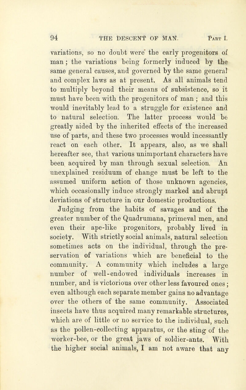 94 ТЙЕ DESCENT OF MAÑ. Part Í. variations, so no doubt were the early progenitors of man ; the variations being formerly induced by the same general causes, and governed by the same general and complex laws as at present. As all animals tend to multiply beyond their means of subsistence, so it must have been with the progenitors of man ; and this would inevitably lead to a struggle for existence and to natural selection. The latter process would be greatly aided by the inherited effects of the increased use of parts, and these two processes would incessantly react on each other. It appears, also, as we shall hereafter see, that various unimportant characters have been acquired by man through sexual selection. An unexplained residuum of change must be left to the assumed uniform action of those unknown agencies, which occasionally induce strongly marked and abrupt deviations of structure in our domestic productions. Judging from the habits of savages and of the greater number of the Quadrumana, primeval men, and even their ape-like progenitors, probably lived in society. With strictly social animals, natural selection sometimes acts on the individual, through the pre¬ servation of variations which are beneficial to the community. A community which includes a large number of well-endowed individuals increases in number, and is victorious over other less favoured ones ; even although each separate member gains no advantage over the others of the same community. Associated insects have thus acquired many remarkable structures, which are of little or no service to the individual, such as the pollen-collecting apparatus, or the sting of the worker-bee, or the great jaws of soldier-ants. With the higher social animals, I am not aware that any