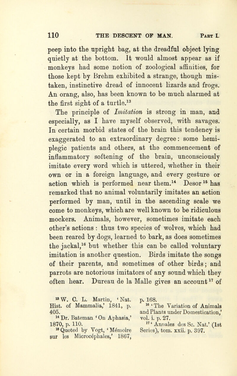 110 THE DESCENT OF MAN. Past I. peep into the upright bag, at the dreadful object lying quietly at the bottom. It would almost appear as if monkeys had some notion of zoological affinities, for those kept by Brehm exhibited a strange, though mis¬ taken, instinctive dread of innocent lizards and frogs. An orang, also, has been known to be much alarmed at the first sight of a turtle/^ The principle of Imitation is strong in man, and especially, as I have myself observed, with savages. In certain morbid states of the brain this tendency is exaggerated to an extraordinary degree : some hémi¬ plégie patients and others, at the commencement of inflammatory softening of the brain, unconsciously imitate every word which is uttered, whether in their own or in a foreign language, and every gesture or action which is performed near them.^* Desor has remarked that no animal voluntarily imitates an action performed by man, until in the ascending scale we come to monkeys, which are well known to be ridiculous mockers. Animals, however, sometimes imitate each other's actions : thus two species of wolves, which had been reared by dogs, learned to bark, as does sometimes the jackal,^® but whether this can be called voluntary imitation is another question. Birds imitate the songs of their parents, and sometimes of other birds; and parrots are notorious imitators of any sound which they I often hear. Dur eau de la Malle gives an account of [ ^ W. 0. L. Martin, ' Nat. Hist, of Mammalia,' 1841, p. 405.  Dr. Bateman ' On Aphasia,' 1870, p. 110. Quoted by Yogt, 'Mémoire 8Ur Içs Microcéphales,' 1867, p. 168. 'The Variation of Animals and Plants under Domestication,' vol. i. p. 27. Anuales d.es Sc. Nat.' (1st Series), tom. xxii. p. 397.