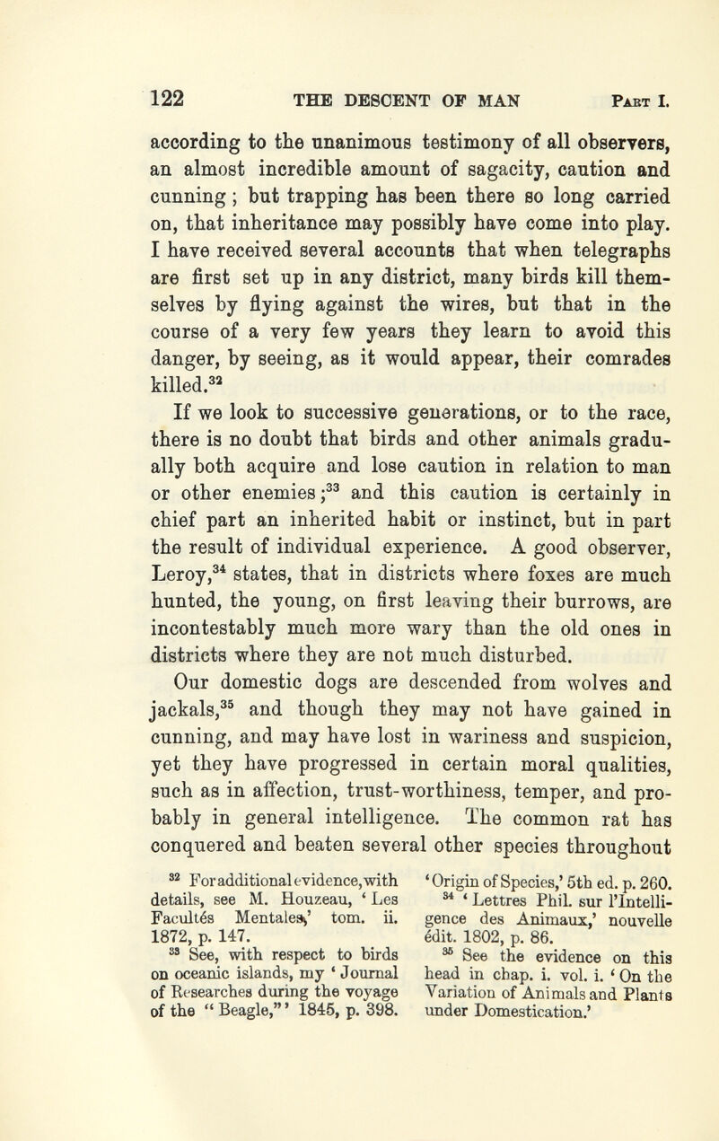 122 THE DESCENT OP MAN Pabt I. according to the unanimous testimony of all observers, an almost incredible amount of sagacity, caution and cunning ; but trapping has been there so long carried on, that inheritance may possibly have come into play. I have received several accounts that when telegraphs are first set up in any district, many birds kill them¬ selves by flying against the wires, but that in the course of a very few years they learn to avoid this danger, by seeing, as it would appear, their comrades killed.^» If we look to successive generations, or to the race, there is no doubt that birds and other animals gradu¬ ally both acquire and lose caution in relation to man or other enemies and this caution is certainly in chief part an inherited habit or instinct, but in part the result of individual experience. A good observer, Leroystates, that in districts where foxes are much hunted, the young, on first leaving their burrows, are incontestably much more wary than the old ones in districts where they are not much disturbed. Our domestic dogs are descended from wolves and jackals,®® and though they may not have gained in cunning, and may have lost in wariness and suspicion, yet they have progressed in certain moral qualities, such as in affection, trust-worthiness, temper, and pro¬ bably in general intelligence. The common rat has conquered and beaten several other species throughout For additional evidence, with ' Origin of Species,' 5tb ed. p. 260. details, see M. Houzeau, ' Les ^ ' Lettres Phil, sur I'lntelli- Facullés Mentales^' torn. ii. gence des AnimanT,' nouvelle 1872, p. 147. edit. 1802, p. 86. See, with respect to birds ^ See the evidence on this on oceanic islands, my ' Journal head in chap. i. vol. i. ' On the of Researches during the voyage Variation of Animals and Plants of the  Beagle, ' 1845, p. 398. under Domestication.'