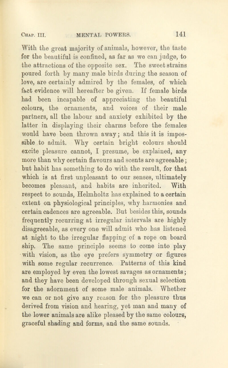 г Chap. III. MENTAI. POWERS. 141 With tbe groat majority of animals, however, the taste for the beautiful is confined, as far as we can judge, to the attractions of the opposite sex. The sweet strains poured forth by many male birds during the season of love, are certainly admired by the females, of which fact evidence will hereafter be given. If female birds had been incapable of appreciating the beautiful colours, the ornaments, and voices of their male partners, all the labour and anxiety exhibited by the latter in displaying their charms before the females would have been thrown away ; and this it is impos¬ sible to admit. Why certain bright colours should excite pleasure cannot, I presume, be explained, any more than why certain flavours and scents are agreeable ; but habit has something to do with the result, for that which is at first unpleasant to our senses, ultimately becomes pleasant, and habits are inherited. With respect to sounds, Helmholtz has explained to a certain extent on physiological principles, why harmonies and certain cadences are agreeable. But besides this, sounds frequently recurring at irregular intervals are highly disagreeable, as every one will admit who has listened at night to the irregular flapping of a rope on board ship. The same principle seems to come into play with vision, as the eye prefers symmetry or figures with some regular recurrence. Patterns of this kind are employed by even the lowest savages as ornaments ; and they have been developed through sexual selection for the adornment of some male animals. Whether we can or not give any reason for the pleasure thus derived from vision and hearing, yet man and many of the lower animals are alike pleased by the same colours, graceful shading and forms, and the same sounds.