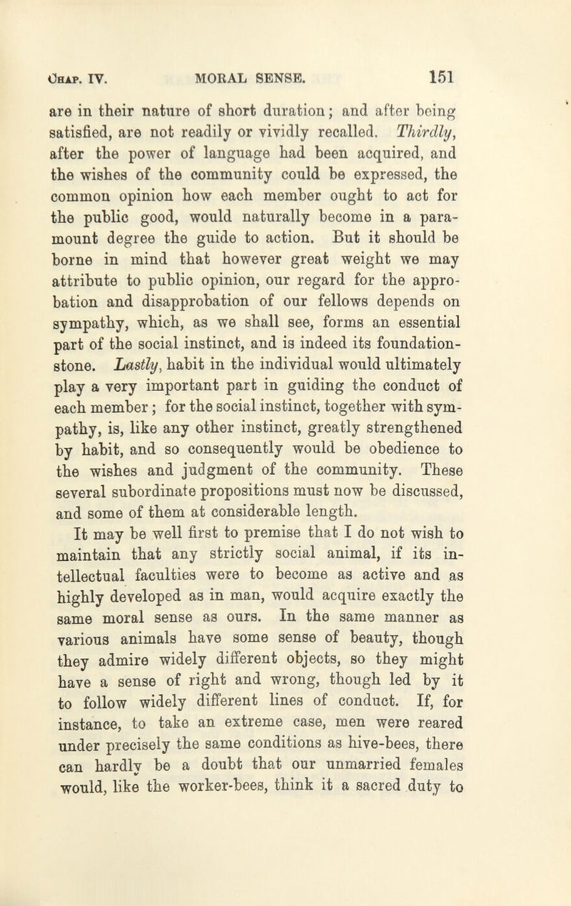 ОяАР. IV. MORAL SENSE. 151 are in their nature of short duration ; and after being satisfied, are not readily or vividly recalled. Thirdly, after the power of language had been acquired, and the wishes of the community could be expressed, the common opinion how each member ought to act for the public good, would naturally become in a para¬ mount degree the guide to action. But it should be borne in mind that however great weight we may attribute to public opinion, our regard for the appro¬ bation and disapprobation of our fellows depends on sympathy, which, as we shall see, forms an essential part of the social instinct, and is indeed its foundation- stone. Lastly, habit in the individual would ultimately play a very important part in guiding the conduct of each member ; for the social instinct, together with sym¬ pathy, is, like any other instinct, greatly strengthened by habit, and so consequently would be obedience to the wishes and judgment of the community. These several subordinate propositions must now be discussed, and some of them at considerable length. It may be well first to premise that I do not wish to maintain that any strictly social animal, if its in¬ tellectual faculties were to become as active and as highly developed as in man, would acquire exactly the same moral sense as ours. In the same manner as various animals have some sense of beauty, though they admire widely different objects, so they might have a sense of right and wrong, though led by it to follow widely different lines of conduct. If, for instance, to take an extreme case, men were reared under precisely the same conditions as hive-bees, there can hardlv be a doubt that our unmarried females would, like the worker-bees, think it a sacred duty to