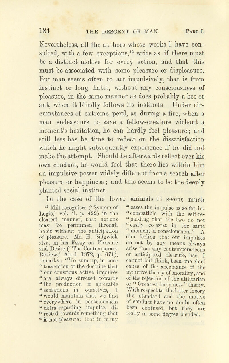 184 THE DESCENT OF MAN. Раит I. Nevertheless, all the authors whose works 1 have con¬ sulted, with a few exceptions,write as if there must be a distinct motive for every action, and that this must be associated with some pleasure or displeasure. But man seems often to act impulsively, that is from instinct or long habit, without any consciousness of pleasure, in the same manner as does probably a bee or ant, when it blindly follows its instincts. Under cir¬ cumstances of extreme peril, as during a fire, when a man endeavours to save a fellow-creature without a moment's hesitation, he can hardly feel pleasure ; and still less has he time to reflect on the dissatisfaction which he might subsequently experience if he did not make the attempt. Should he afterwards reflect over his own conduct, he would feel that there lies within him an impulsive power widely different from a search after pleasure or happiness ; and this seems to be the deeply planted social instinct. In the case of the lower animals it seems much Mill recognises (' System of liOgic,' vol. ii. p. 422) in the clearest manner, that actions may be performed through habit without the anticipation of pleasure. Mr. H. Sidgwick also, in his Essay on Pleasure and Desire (' The Contemporary Review,' April 1872, p. 671), l emarks :  To sum up, in con-  travention of the doctrine that  our conscious active impulses are always directed towards the production of agreeable  sensations in ourselves, ] would maintain that we find  everywhere in consciousness  extra-regarding impulse, di-  rect', d towards something that is not pleasure; that in m my  cases the impulse is so far in- compatible with the self-re- garding that the two do not easily co-exist in the same  moment of consciousness. A dim feeling that our impulses do not by any means always arise from any contemporaneous or anticipated pleasure, has, I cannot but think, been one chief cause of the acceptance of the intuitive theory of morality, and of the rejection of the utilitarian or  Greatest happiness  theory. With respect to the latter theory the standard and the motive of conduct have no doubt often been confused, but they are really in some degree blended.