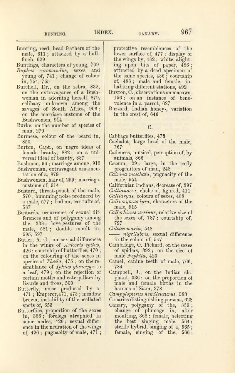 ÊtTNTÎNÔ. INDEX. CANARY. Bunting, reed, head feathers of the male, 611 ; attacked by a bull¬ finch, 629 Buntings, characters of young, 709 Biiphus coromandus, sexes and young of, 741 ; change of colour in. 754, 755 Burchell, Dr., on the zebra, 832, on the extravagance of a Bush- woman in adorning herself, 879, celibacy unknown among the savages of South Africa, 906 ; on the man-iage-customs of the Bush women, 914 Burke, on the number of species of man, 270 Burmese, colour of the beard in, 850. Burton, Capt., on negro ideas of female beauty, 882 ; on a uni¬ versal ideal of beauty, 887 Bushmen, 96 ; mariiage among, 913 Bushwoman, extravagant ornamen¬ tation of a, 879 Bushwomen, hair of, 259 ; marriage- customs of, 914 Bustard, throat-pouch of the male, 570 ; humming noise produced by a male, 577 ; Indian, ear-tufts of, 587 Bustards, occurrence of sexual dif¬ ferences and of polygamy among the, 338 ; love-gestures of the male, 581 ; double moult in, 595, 597 Butler, A. G., on sexual differences in the Avings of Aricoris epitus, 426; courtsliip of butterflies, 470 ; on the colouring of the sexes in species of Thecla, 475 ; on the re¬ semblance of IpMas glaucippe to a leaf, 479 ; on the rejection of certain moths and caterpillars by lizards and frogs, 500 Butterfly, noise produced by a, 471 ; Emperor,471, 473 ; meadow bro'wn, instability of the ocellated spots of, 653 Butterflies, proportion of the sexes in, 386 ; forelegs atrophied in some males, 426 ; sexual diff'er- ence in the neuration of the wings of, 426 ; pugnacity of male, 471 ; protective resemblances of the lower surface of, 477 ; display of the wings by, 482 ; лvhite, alight¬ ing upon bits of paper, 486 ; attracted by a dead specimen of the same species, 486 ; courtship of, 486 ; male and female, in¬ habiting different stations, 492 Buxton, C., observations on macaws, 156 ; on an instance of bene¬ volence in a parrot, 627 Buzzard, Indian honey-, variation in the crest of, 646 C. Cabbage butterflies, 478 Cachalot, large head of the male, 767- Cadences, musical, perception of, by animals, 866 Cœcum, 29 ; large, in the early progenitors of man, 248 Cairina moschata, pugnacity of the male, 554 Califomian Indians, decrease of, 397 CalUanassa, chelee of, figured, 411 Callidryas, colours of sexes, 488 Gallionymus lyra, characters of the male, 515 Callorhinus ursinus, relative size of the sexes of, 787 ; courtship of, 797 Calotes maria, 548  nigrilabris, sexual difference in the colour of, 547 Cambridge, 0. Pickard, on the sexes of spiders, 392 ; on the size of male Nephila, 420 Camel, canine teeth of male, 766, 784 Campbell, J., on the Indian ele¬ phant, 336 ; on the proportion of male and female births in the harems of Slam, 378 Campylopterus Tiemileucurm, 383 Canaries distingirishing persons, 628 Canary, polygamy of the, 339 ; change of plumage in, after moulting, 368 ; female, selecting the best singing male, 564 ; sterile hybrid, singing of a, 565 ; female, singing of the, 566 ;