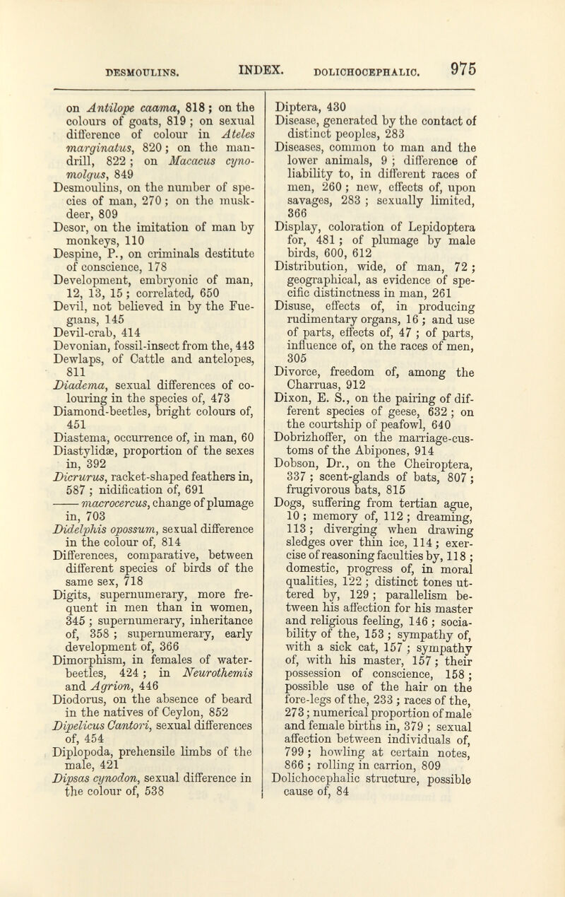 BESMOULINS. INDEX. DOLICHOOEPHALIO. 975 on Antilope caama, 818 ; on the colours of goats, 819 ; on sexual diflerence of colour in Ateles marginatus, 820 ; on the man¬ drill, 822 ; on Macacus cyno- molgus, 849 Desmoulius, on the number of spe¬ cies of man, 270 ; on the musk- deer, 809 Desor, on the imitation of man by monkeys, 110 Despine, P., on criminals destitute of conscience, 178 Development, embryonic of man, 12, 13, 15 ; correlated, 650 Devil, not believed in by the Fue¬ giane, 145 Devil-crab, 414 Devonian, fossil-insect from the, 443 Dewlaps, of Cattle and antelopes, 811 Diadema, sexual differences of co¬ louring in the species of, 473 Diamond-beetles, bright colours of, 451 Diastema, occurrence of, in man, 60 Diastylidse, proportion of the sexes in, 392 Вгсгигш, racket-shaped feathers in, 587 ; nidification of, 691 macrocercus, change of plumage in, 703 Did-elphis opossum, sexual diflference in the colour of, 814 Differences, comparative, between different species of birds of the same sex, 718 Digits, supernumerary, more fre¬ quent in men than in women, 345 ; supernumerary, inheritance of, 358 ; supernumeraiy, early development of, 366 Dimorphism, in females of water- beetles, 424 ; in Neurothemis and Agrión, 446 Diodorus, on the absence of beard in the natives of Ceylon, 852 Dipelicus Canton, sexual differences of, 454 Diplopoda, prehensile Umbs of the male, 421 Dipsas cynodon, sexual difference in the colour of, 538 Diptera, 430 Disease, generated by the contact of distinct peoples, 283 Diseases, common to man and the lower animals, 9 ; difference of liability to, in different races of men, 260 ; new, effects of, upon savages, 283 ; sexually limited, 366 Display, coloration of Lepidoptera for, 481 ; of plumage by male birds, 600, 612 Distribution, wide, of man, 72 ; geographical, as evidence of spe¬ cific distinctness in man, 261 Disuse, effects of, in producing rudimentary organs, 16 ; and use of parts, effects of, 47 ; of parts, influence of, on the races of men, 305 Divorce, freedom of, among the Charrúas, 912 Dixon, E. S., on the pairing of dif¬ ferent species of geese, 6^32 ; on the courtship of peafowl, 640 Dobrizhoffer, on the marriage-cus¬ toms of the Abipones, 914 Dobson, Dr., on the Cheiroptera, 337 ; scent-glands of bats, 807 ; frugivorous bats, 815 Dogs, suffering from tertian ague, 10; memory of, 112; dreaming, 113 ; diverging when drawing sledges over thin ice, 114; exer¬ cise of reasoning faculties by, 118 ; domestic, progress of, in moral qualities, 122 ; distinct tones ut¬ tered by, 129 ; parallelism be¬ tween his affection for his master and religious feeling, 146 ; socia¬ bility of the, 153 ; sympathy of, ivith a sick cat, 157 ; sympathy of, with his master, 157 ; their possession of conscience, 158 ; possible use of the hair on the fore-legs of the, 233 ; races of the, 273 ; numerical proportion of male and female births in, 379 ; sexual affection between individuals of, 799 ; howling at certain notes, 866 ; rolling in carrion, 809 Dolichocephalic structure, possible cause of, 84