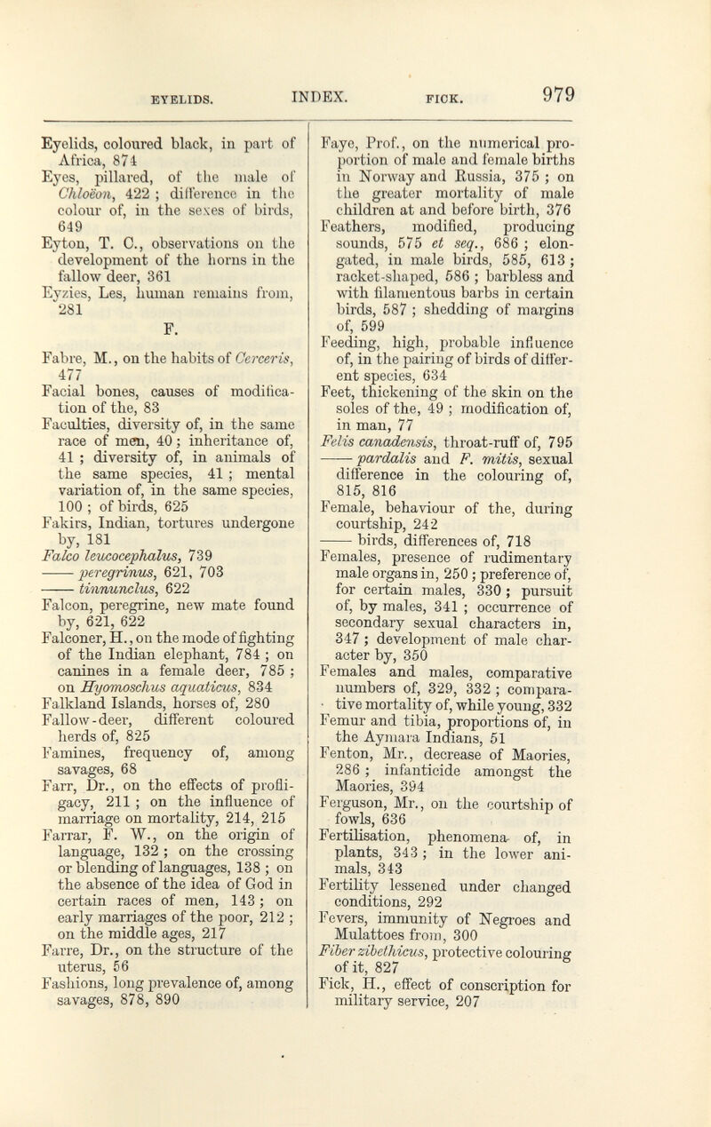 EYELIDS. INDEX. FIOK. 979 Eyelids, coloured black, in part of Africa, 874 Eyes, pillared, of the male of Chloëon, 422 ; difference in the colour of, in the sexes of birds, 649 Eyton, T. C., observations on the development of the horns in the fallow deer, 361 Eyzics, Les, human remains from, 281 F. Fabre, M., on the habits of Cerceris, 477 Facial bones, causes of modifica¬ tion of the, 83 Faculties, diversity of, in the same race of men, 40 ; inheritance of, 41 ; diversity of, in animals of the same species, 41 ; mental variation of, in the same species, 100 ; of birds, 625 Fakirs, Indian, tortures undergone by, 181 Falco leìicocephalus, 739 peregñmbs, 621, 703 tinnunclus, 622 Falcon, peregrine, new mate found by, 621, 622 Falconer, H., on the mode of fighting of the Indian elephant, 784 ; on canines in a female deer, 785 ; on Hyomoschus aquaticus, 834 Falkland Islands, horses of, 280 Fallow - deer, different coloured herds of, 825 Famines, freqirency of, among savages, 68 Farr, Dr., on the effects of profli¬ gacy, 211 ; on the influence of marriage on mortality, 214, 215 Farrar, F. W., on the origin of language, 132 ; on the crossing or blending of languages, 138 ; on the absence of the idea of God in certain races of men, 143 ; on early marriages of the poor, 212 ; on the middle ages, 217 Farre, Dr., on the structure of the uterus, 56 Fashions, long pi'evalence of, among savages, 878, 890 Faye, Prof., on the numerical pro¬ portion of male and female births in Norway and Russia, 375 ; on the greater mortality of male children at and before birtli, 376 Feathers, modified, producing sounds, 575 et seq., 686 ; elon¬ gated, in male birds, 585, 613 ; racket-shaped, 586 ; barbless and with filamentous barbs in certain birds, 587 ; shedding of margins of, 599 Feeding, high, probable influence of, in the pairing of birds of differ¬ ent species, 634 Feet, thickening of the skin on the soles of the, 49 ; modification of, in man, 77 Felis canadensis, throat-ruff of, 795 pardalis and F. mitis, sexual difference in the colouring of, 815, 816 Female, behaviour of the, during courtship, 242 birds, differences of, 718 Females, presence of rudimentary male organs in, 250 ; preference of, for certain males, 330 ; pursuit of, by males, 341 ; occurrence of secondary sexual characters in, 347 ; development of male char¬ acter by, 350 Females and males, comparative numbers of, 329, 332 ; compara- • tive mortality of, while young, 332 Femur and tibia, proportions of, in the Aymara Indians, 51 Fenton, Mr., decrease of Maories, 286 ; infanticide amongst the Maories, 394 Ferguson, Mr., on the courtship of fowls, 636 Fertilisation, phenomena of, in plants, 343 ; in the lower ani¬ mals, 343 Fertility lessened under changed conditions, 292 Fevers, immunity of Kegi'oes and Mulattoes froin, 300 Fiber zibetliieus, protective colouring of it, 827 Fick, H., effect of conscription for military service, 207