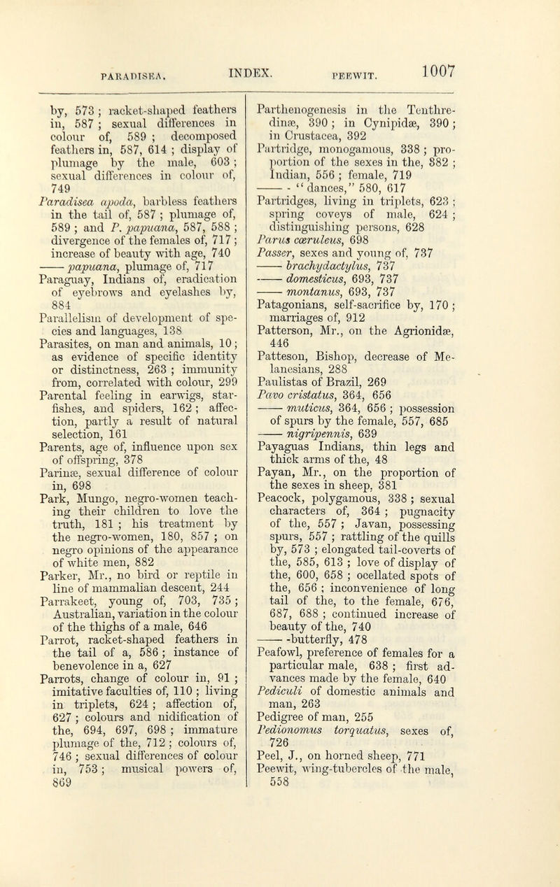 PARADISEA. INDEX. PEEWIT. 1007 by, 573 ; racket-shaped feathers in, 587 ; sexual differences in colour of, 589 ; decomposed feathers in, 587, 614 ; display of plumage by the male, 603 ; sexual differences in colour of, 749 I'aradisea apoda, barbless feathers in the tail of, 587 ; plumage of, 589 ; and P. papuana, 587, 588 ; divergence of the females of, 717 ; increase of beauty with age, 740 papuana, plumage of, 717 Paraguay, Indians of, eradication of eyebrows and eyelashes by, 884 Parallelism of development of spe¬ cies and languages, 138 Parasites, on man and animals, 10 ; as evidence of specific identity or distinctness, 263 ; immunity from, correlated with colour, 299 Parental feeling in earwigs, star¬ fishes, and spiders, 162 ; affec¬ tion, partly a result of natural selection, 161 Parents, age of, influence upon sex of offspring, 378 Parinœ, sexual difference of colour in, 698 Park, Mungo, negro-women teach¬ ing their children to love the truth, 181 ; his treatment by the negro-women, 180, 857 ; on negro opinions of the appearance of white men, 882 Parker, Mr., no bird or reptile in line of mammalian descent, 244 Parrakeet, young of, 703, 735 ; Australian, variation in the colour of the thighs of a male, 646 Parrot, racket-shaped feathers in the tail of a, 586 ; instance of benevolence in a, 627 Parrots, change of colour in, 91 ; imitative faculties of, 110 ; living in triplets, 624 ; affection of, 627 ; colours and nidification of the, 694, 697, 698 ; immature plumage of the, 712 ; colours of, 746 ; sexual differences of colour in, 753 ; musical powers of, 869 Parthenogenesis in the Tenthre- diníE, 390 ; in Cynipidae, 390 ; in Crustacea, 392 Partridge, monogamous, 338 ; pro¬ portion of the sexes in the, 882 ; Indian, 556 ; female, 719   dances, 580, 617 Partridges, living in triplets, 623 ; spring coveys of male, 624 ; distinguishing persons, 628 Parus cœruleus, 69á Passer, sexes and young of, 737 brachyda^tylus, 737 domesticus, 693, 737 montanus, 693, 737 Patagonians, self-sacrifice by, 170 ; marriages of, 912 Patterson, Mr., on the Agrionidse, 446 Patteson, Bishop, decrease of Me- lanesians, 288 Paulistas of Brazil, 269 Pavo cristatus, 364, 656 muticus, 364, 656 ; possession of spurs by the female, 557, 685 nigripennis, 639 Payaguas Indians, thin legs and thick arms of the, 48 Payan, Mr., on the proportion of the sexes in sheep, 381 Peacock, polygamous, 338 ; sexual characters of, 364 ; pugnacity of the, 557 ; Javan, possessing spurs, 557 ; rattling of the quills by, 573 ; elongated tail-coverts of the, 585, 613 ; love of display of the, 600, 658 ; ocellated spots of the, 656 ; inconvenience of long tail of the, to the female, 676, 687, 688 ; continued increase of beauty of the, 740 —- -butterfly, 478 Peafowl, preference of females for a particular male, 638 ; first ad¬ vances made by the female, 640 Pediculi of domestic animals and man, 263 Pedigree of man, 255 Pedionomus torquatus, sexes of, 726 Peel, J., on horned sheep, 771 Peewit, лving-tubercles of the male 558 '