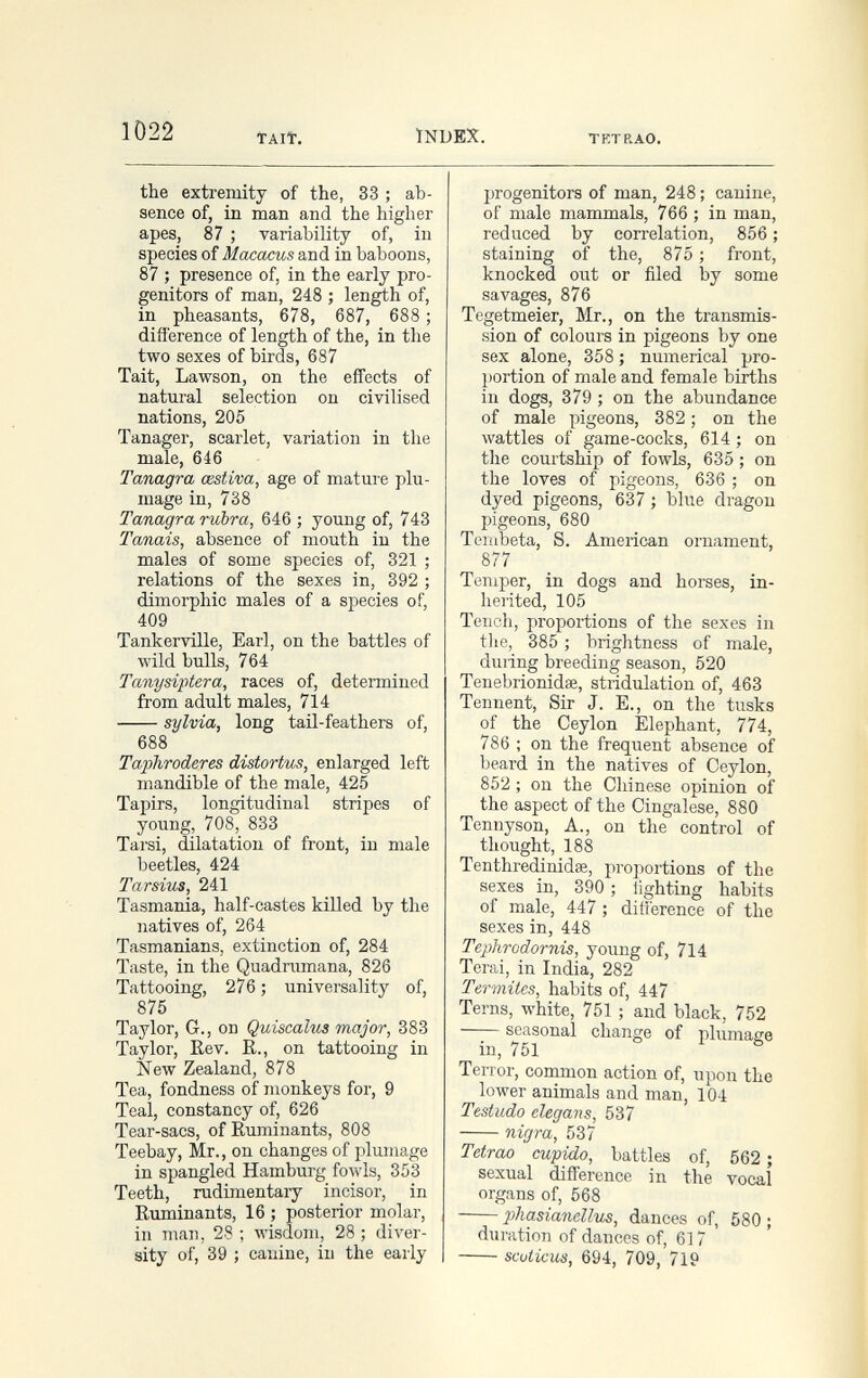 1Ö22 TAIÎ. ÏNDEX. TRTRAO. the extremity of the, 33 ; ab¬ sence of, in man and the higher apes, 87 ; variability of, in species of Macacus and in baboons, 87 ; presence of, in the early pro¬ genitors of man, 248 ; length of, in pheasants, 678, 687, 688 ; difference of length of the, in the two sexes of birds, 687 Tait, Lawson, on the effects of natural selection on civilised nations, 205 Tanager, scarlet, variation in the male, 646 Tanagra œstiva, age of mature plu¬ mage in, 738 Tanagra rubra, 646 ; young of, 743 Tanais, absence of mouth in the males of some species of, 321 ; relations of the sexes in, 392 ; dimorphic males of a species of, 409 Tankerville, Earl, on the battles of wild bulls, 764 Tanysiptera, races of, determined from adult males, 714 Sylvia, long tail-feathers of, 688 Taphroderes distortus, enlarged left mandible of the male, 425 Tapirs, longitudinal stripes of young, 708, 833 Tarsi, dilatation of front, in male beetles, 424 Tarsius, 241 Tasmania, half-castes killed by the natives of, 264 Tasmanians, extinction of, 284 Taste, in the Quadrumana, 826 Tattooing, 276 ; universality of, 875 Taylor, G., on Quiscalus major, 383 Taylor, Rev. R., on tattooing in New Zealand, 878 Tea, fondness of monkeys for, 9 Teal, constancy of, 626 Tear-sacs, of Ruminants, 808 Teebay, Mr., on changes of plumage in spangled Hamburg fowls, 353 Teeth, rudimentary incisor, in Ruminants, 16 ; posterior molar, in man, 28 ; лу1з(1от, 28 ; diver¬ sity of, 39 ; canine, in the early progenitors of man, 248 ; canine, of male mammals, 766 ; in man, reduced by correlation, 856 ; staining of the, 875 ; front, knocked out or filed by some savages, 876 Tegetmeier, Mr., on the transmis¬ sion of colours in pigeons by one sex alone, 358 ; numerical pro¬ portion of male and female births in dogs, 379 ; on the abundance of male pigeons, 382 ; on the wattles of game-cocks, 614 ; on tlie courtship of fowls, 635 ; on the loves of pigeons, 636 ; on dyed pigeons, 637 ; blue dragon pigeons, 680 Tembetá, S. American ornament, 877 Temper, in dogs and horses, in¬ herited, 105 Tench, proportions of the sexes in tlie, 385 ; brightness of male, during breeding season, 520 Tenebrionidse, stridulation of, 463 Tennent, Sir J. E., on the tusks of the Ceylon Elephant, 774, 786 : on the frequent absence of beard in the natives of Ceylon, 852 ; on the Chinese opinion of the aspect of the Cingalese, 880 Tennyson, A., on the control of thought, 188 Tenthredinidse, proportions of the sexes in, 390 ; lighting habits of male, 447 ; dilierence of the sexes in, 448 Tephrodornis, young of, 714 Terai, in India, 282 Termites, habits of, 447 Terns, white, 751 ; and black, 752 seasonal change of plumage in, 751 ь 1 6 Terror, common action of, upon the lower animals and man, 104 Testudo elegans, 537 nigra, 537 Tetrao cupido, battles of, 562 ; sexual difference in the vocal organs of, 568 phasianellus, dances of, 580 ; duration of dances of, 617 scuticus, 694, 709, 719